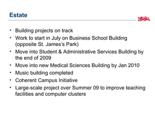 Estate

• Building projects on track
• Work to start in July on Business School Building
  (opposite St. James’s Park)
• Move into Student & Administrative Services Building by
  the end of 2009
• Move into new Medical Sciences Building by Jan 2010
• Music building completed
• Coherent Campus Initiative
• Large-scale project over Summer 09 to improve teaching
  facilities and computer clusters
 