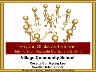 Village Community School
Rosetta Eun Ryong Lee
Seattle Girls’ School
Beyond Sticks and Stones:
Helping Youth Navigate Conflict and Bullying
Rosetta Eun Ryong Lee (http://tiny.cc/rosettalee)
 