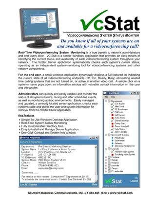 VIDEOCONFERENCING SYSTEM STATUS MONITOR
                                Do you know if all of your systems are on
                               and available for a videoconferencing call?
Real-Time Videoconferencing System Monitoring is a true benefit to network administrators
and end users alike. VC-Stat is a simple Windows application that provides an easy means of
identifying the current status and availability of each videoconferencing system throughout your
network. The VcStat Server application systematically checks each system's current status,
operating as an independent system-monitoring tool for videoconferencing systems and other
network components.

For the end user, a small windows application dynamically displays a full-featured list indicating
the current state of all videoconferencing endpoints (Off, On, Ready, Busy) eliminating wasted
time calling systems that are not turned on, or active in another video call. A simple click on a
systems name pops open an information window with valuable contact information on the user
and the system.

Administrators can quickly and easily validate and monitor the
status of all systems before, during and after scheduled events,
as well as monitoring ad-hoc environments. Easily managed
and updated, a centrally located server application, checks each
systems state and stores the user and system information for
retrieval from the VcStat Client application.
Key Features
  Simple To Use Windows Desktop Application
  Real-Time System Status Monitoring
  Fully Customizable Directory Tree
  Easy to Install and Manage Server Application
  One-Click Contact and System Info Window




       Southern Business Communications, Inc.          1-888-801-1878    www.VcStat.com
 