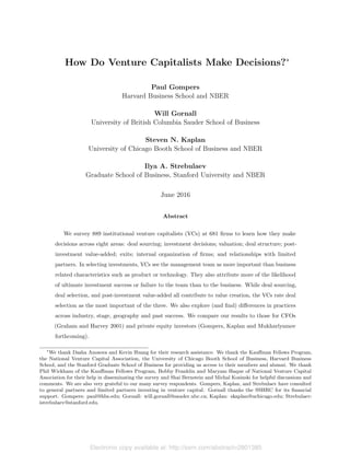 Electronic copy available at: http://ssrn.com/abstract=2801385
How Do Venture Capitalists Make Decisions?⇤
Paul Gompers
Harvard Business School and NBER
Will Gornall
University of British Columbia Sauder School of Business
Steven N. Kaplan
University of Chicago Booth School of Business and NBER
Ilya A. Strebulaev
Graduate School of Business, Stanford University and NBER
June 2016
Abstract
We survey 889 institutional venture capitalists (VCs) at 681 ﬁrms to learn how they make
decisions across eight areas: deal sourcing; investment decisions; valuation; deal structure; post-
investment value-added; exits; internal organization of ﬁrms; and relationships with limited
partners. In selecting investments, VCs see the management team as more important than business
related characteristics such as product or technology. They also attribute more of the likelihood
of ultimate investment success or failure to the team than to the business. While deal sourcing,
deal selection, and post-investment value-added all contribute to value creation, the VCs rate deal
selection as the most important of the three. We also explore (and ﬁnd) di↵erences in practices
across industry, stage, geography and past success. We compare our results to those for CFOs
(Graham and Harvey 2001) and private equity investors (Gompers, Kaplan and Mukharlyamov
forthcoming).
⇤
We thank Dasha Anosova and Kevin Huang for their research assistance. We thank the Kau↵man Fellows Program,
the National Venture Capital Association, the University of Chicago Booth School of Business, Harvard Business
School, and the Stanford Graduate School of Business for providing us access to their members and alumni. We thank
Phil Wickham of the Kau↵man Fellows Program, Bobby Franklin and Maryam Haque of National Venture Capital
Association for their help in disseminating the survey and Shai Bernstein and Michal Kosinski for helpful discussions and
comments. We are also very grateful to our many survey respondents. Gompers, Kaplan, and Strebulaev have consulted
to general partners and limited partners investing in venture capital. Gornall thanks the SSHRC for its ﬁnancial
support. Gompers: paul@hbs.edu; Gornall: will.gornall@sauder.ubc.ca; Kaplan: skaplan@uchicago.edu; Strebulaev:
istrebulaev@stanford.edu.
 
