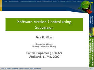 What, Why and How? Subversion Commands Demo: Command-line Tools GUI Tools Project Layout Demo: Trac




                      Software Version Control using
                               Subversion

                                                Guy K. Kloss

                                              Computer Science
                                           Massey University, Albany


                                   Softare Engineering 158.329
                                     Auckland, 11 May 2009


Guy K. Kloss | Software Version Control using Subversion                                                 1/22
 