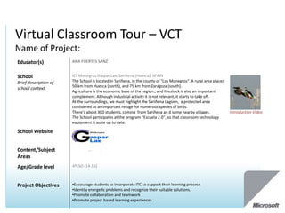 Virtual Classroom Tour – VCT
Name of Project:
Educator(s)            ANA FUERTES SANZ


School                 IES Monegros Gaspar Lax, Sariñena (Huesca) SPAIN
Brief description of   The School is located in Sariñena, in the county of “Los Monegros”. A rural area placed
                       50 km from Huesca (north), and 75 km from Zaragoza (south).
school context
                       Agriculture is the economic base of the region., and livestock is also an important
                       complement. Although industrial activity it is not relevant, it starts to take off.
                       At the surroundings, we must highlight the Sariñena Lagoon, a protected area
                       considered as an important refuge for numerous species of birds.
                       There’s about 300 students, coming from Sariñena an d some nearby villages.               Introduction Video
                       The School participates at the program “Escuela 2.0”, so that classroom technology
                       equipment is quite up to date.

School Website


Content/Subject        Technology, ICT,
Areas
Age/Grade level        4ºESO (14-16)



Project Objectives     •Encourage students to incorporate ITC to support their learning process.
                       •Identify energetic problems and recognize their suitable solutions.
                       •Promote collaboration and teamwork
                       •Promote project based learning experiences
 