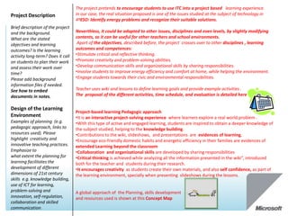 The project pretends to encourage students to use ITC into a project based learning experience.
Project Description                In our case, the real situation proposed is one of the issues studied at the subject of technology in
                                   4ºESO: Identify energy problems and recognize their suitable solutions.
Brief description of the project
and the background.                Neverthless, it could be adapted to other issues, disciplines and even levels, by slightly modifying
What are the stated                contents, so it can be useful for other teachers and school environments.
objectives and learning             Apart of the objectives, described before, the project crosses over to other disciplines , learning
outcomes? Is the learning          outcomes and competences:
activity long-term? Does it call   •Stimulate critical and reflective thinking.
on students to plan their work     •Promote creativity and problem-solving abilities.
and assess their work over         •Develop communication skills and organizational skills by sharing responsibilities.
time?                              •Involve students to improve energy efficiency and comfort at home, while helping the environment.
Please add background              •Engage students towards their civic and environmental responsibilities.
information files if needed.
See how to embed                   Teacher uses wiki and lessons to define learning goals and provide example activities .
documents in notes.                The proposal of the different activities, time schedule, and evaluation is detailed here

Design of the Learning
                                   Project-based learning Pedagogic approach
Environment                        •It is an interactive project-solving experience where learners explore a real world problem .
Examples of planning (e.g.         •With this type of active and engaged learning, students are inspired to obtain a deeper knowledge of
pedagogic approach, links to       the subject studied, helping to the knowledge building.
resources used). Please            •Contributions to the wiki, slideshows, and presentations are evidences of learning,
highlight creativity and           •Encourage eco-friendly domestic habits and energetic efficiency in their families are evidences of
innovative teaching practices.     extended Learning beyond the classroom
Emphasize to                       •Collaboration and organizational skills are developed by sharing responsibilities
what extent the planning for       •Critical thinking is achieved while analyzing all the information presented in the wiki”, introduced
learning facilitates the           both for the teacher and students during their research.
development of different           •It encourages creativity as students create their own materials, and also self confidence, as part of
dimensions of 21st century         the learning environment, specially when presenting slideshows during the lessons.
skills e.g. knowledge building,
use of ICT for learning,
problem-solving and                A global approach of the Planning, skills development
innovation, self-regulation,       and resources used is shown at this Concept Map
collaboration and skilled
communication.
 