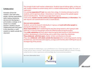 The concept of wiki itself involves collaboration: Students have all editing rights, so they can
Collaboration                    add, modify or delete its content easily, and it is created collaboratively, under the teacher’s
                                 supervision .
Examples of how the              It is used as cooperative ICT tool, less static than a blog, it’s intuitive and easy-to-use for
students work with other         students, and its openness allows interactions in real time, because the uploads appear
people, sharing responsibility   almost instantly online. This fact encourages them to go on.
while making substantive         In this sense, teacher must be careful to avoid inappropriate behavior, or information. The
decisions for developing a       wiki requires user authentication to edit, to avoid abuses.
joint product, a design, or an
answer to a complex              Here are some examples:
question. Students may be        Students can do the research individually or in group, and work with other people by
collaborating with their peers   sharing the information on the wiki.
in the classroom, or with        Share responsibility when establishing the way they doing research, who’s going to take
students or adults outside the   field trips, or how are they going to share the different tasks during the project.
classroom                        They make substantive decisions when determining the best solution to their bioclimatic
                                 problem, developing its critical thinking, and so when they create they slideshows.
                                 They collaborate with their peers, thanks to their contributions to the wiki.
                                 They also collaborate with adults outside the classroom when conducting research, during
                                 the field trips, and interviews with experts, as long as with families when fulfilling the quiz at
                                 the beginning of the process.



                                 Another example of collaboration, is our contribution to an e-Twinning project called: The earth is
                                 crying, will you spare a minute?” which allows communication between different schools in Europe,
                                 using internet, to share experiences and knowledge about environmental problems.

                                 See more information here:
 