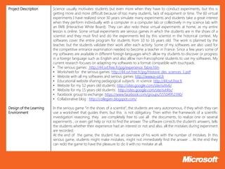 Project Description      Science usually motivates students but even more when they have to conduct experiments, but this is
                         getting more and more difficult because of too many students, lack of equipment or time. The 60 virtual
                         experiments I have realized since 30 years simulate many experiments and students take a great interest
                         when they perform individually with a computer in a computer lab or collectively in my science lab with
                         an IWB (Interactive White Board). They can also redo these virtual experiments at home, as my entire
                         lesson is online. Some virtual experiments are serious games in which the students are in the shoes of a
                         scientist and they must find and do the experiments led by this scientist in the historical context. My
                         softwares cover the entire program for students from 10 to 16 years old. The work is planned by the
                         teacher, but the students validate their work after each activity. Some of my softwares are also used for
                         the competitive entrance examination needed to become a teacher in France. Since a few years some of
                         my softwares are available in different foreign languages which allow my students to discover or progress
                         in a foreign language such as English and also allow non-francophone students to use my softwares. My
                         current research focuses on adapting my softwares to a format compatible with touchpads.
                         • The serious games: http://44.svt.free.fr/jpg/experience_fabre.htm
                         • Worksheet for the serious games: http://44.svt.free.fr/jpg/Histoire_des_sciences_1.pdf
                         • Website with all my softwares and serious games: http://www.e-svt.fr
                         • Educational website sharing pedagogical subjects in science: http://44.svt.free.fr
                         • Website for my 12 years old students: http://sites.google.com/site/svttv6/
                         • Website for my 15 years old students: http://sites.google.com/site/svt4tv/
                         • Facebook group to exchange: https://www.facebook.com/groups/55504952390/
                         • Collaborative blog : http://collegien.blogspot.com/

Design of the Learning   In the serious game “in the shoes of a scientist”, the students are very autonomous, if they whish they can
Environment              use a worksheet that guides them, but this is not obligatory. Then within the framework of a scientific
                         investigation reasoning, they are completely free to use all the documents, to realize one or several
                         experiments , or even get help or not to find the answer. The software corrects the student’s answers, tells
                         the students whether their experience had an interest or not and also, all the mistakes during experiment
                         are recorded.
                         At the end of the game, the student has an overview of his work with the number of mistakes. In this
                         serious game, students might make mistakes, might not immediately find the answer … At the end they
                         can redo the game to have the pleasure to do it with no mistake at all.
 