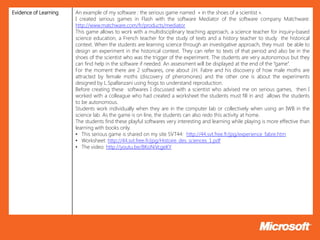 Evidence of Learning   An example of my software : the serious game named « in the shoes of a scientist ».
                       I created serious games in Flash with the software Mediator of the software company Matchware:
                       http://www.matchware.com/fr/products/mediator
                       This game allows to work with a multidisciplinary teaching approach, a science teacher for inquiry-based
                       science education, a French teacher for the study of texts and a history teacher to study the historical
                       context. When the students are learning science through an investigative approach, they must be able to
                       design an experiment in the historical context. They can refer to texts of that period and also be in the
                       shoes of the scientist who was the trigger of the experiment. The students are very autonomous but they
                       can find help in the software if needed. An assessment will be displayed at the end of the “game”.
                       For the moment there are 2 softwares, one about J.H. Fabre and his discovery of how male moths are
                       attracted by female moths (discovery of pheromones) and the other one is about the experiments
                       designed by L.Spallanzani using frogs to understand reproduction.
                       Before creating these softwares I discussed with a scientist who advised me on serious games, then I
                       worked with a colleague who had created a worksheet the students must fill in and allows the students
                       to be autonomous.
                       Students work individually when they are in the computer lab or collectively when using an IWB in the
                       science lab. As the game is on line, the students can also redo this activity at home.
                       The students find these playful softwares very interesting and learning while playing is more effective than
                       learning with books only.
                       • This serious game is shared on my site SVT44: http://44.svt.free.fr/jpg/experience_fabre.htm
                       • Worksheet: http://44.svt.free.fr/jpg/Histoire_des_sciences_1.pdf
                       • The video: http://youtu.be/BKoNiVcgeKY
 