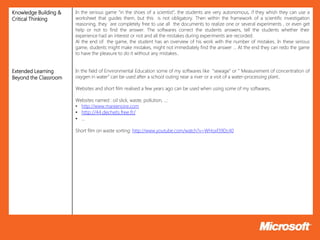 Knowledge Building &   In the serious game “in the shoes of a scientist”, the students are very autonomous, if they whish they can use a
Critical Thinking      worksheet that guides them, but this is not obligatory. Then within the framework of a scientific investigation
                       reasoning, they are completely free to use all the documents to realize one or several experiments , or even get
                       help or not to find the answer. The softwares correct the students answers, tell the students whether their
                       experience had an interest or not and all the mistakes during experiments are recorded.
                       Al the end of the game, the student has an overview of his work with the number of mistakes. In these serious
                       game, students might make mistakes, might not immediately find the answer … At the end they can redo the game
                       to have the pleasure to do it without any mistakes..


Extended Learning      In the field of Environmental Education some of my softwares like "sewage" or " Measurement of concentration of
Beyond the Classroom   oxygen in water” can be used after a school outing near a river or a visit of a water-processing plant..

                       Websites and short film realised a few years ago can be used when using some of my softwares,

                       Websites named : oil slick, waste, pollution, ...:
                       • http://www.mareenoire.com
                       • http://44.dechets.free.fr/
                       • …

                       Short film on waste sorting: http://www.youtube.com/watch?v=WHoxf39Dc40
 