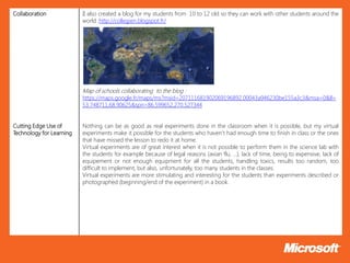Collaboration             II also created a blog for my students from 10 to 12 old so they can work with other students around the
                          world :http://collegien.blogspot.fr/




                          Map of schools collaborating to the blog :
                          https://maps.google.fr/maps/ms?msid=207111681902069196892.00043a946230be155a3c3&msa=0&ll=
                          53.748711,68.90625&spn=86.599652,270.527344


Cutting Edge Use of       Nothing can be as good as real experiments done in the classroom when it is possible, but my virtual
Technology for Learning   experiments make it possible for the students who haven’t had enough time to finish in class or the ones
                          that have missed the lesson to redo it at home.
                          Virtual experiments are of great interest when it is not possible to perform them in the science lab with
                          the students for example because of legal reasons (avian flu, …), lack of time, being to expensive, lack of
                          equipement or not enough equipment for all the students, handling toxics, results too random, too
                          difficult to implement, but also, unfortunately, too many students in the classes.
                          Virtual experiments are more stimulating and interesting for the students than experiments described or
                          photographed (beginning/end of the experiment) in a book.
 
