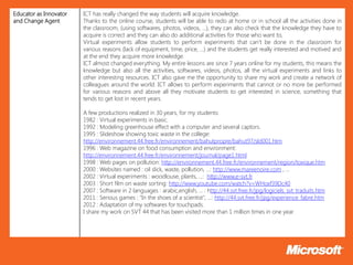 Educator as Innovator   ICT has really changed the way students will acquire knowledge.
and Change Agent        Thanks to the online course, students will be able to redo at home or in school all the activities done in
                        the classroom, (using softwares, photos, videos, …), they can also check that the knowledge they have to
                        acquire is correct and they can also do additional activities for those who want to,
                        Virtual experiments allow students to perform experiments that can’t be done in the classroom for
                        various reasons (lack of equipment, time, price, …) and the students get really interested and motived and
                        at the end they acquire more knowledge.
                        ICT almost changed everything. My entire lessons are since 7 years online for my students, this means the
                        knowledge but also all the activities, softwares, videos, photos, all the virtual experiments and links to
                        other interesting resources. ICT also gave me the opportunity to share my work and create a network of
                        colleagues around the world. ICT allows to perform experiments that cannot or no more be performed
                        for various reasons and above all they motivate students to get interested in science, something that
                        tends to get lost in recent years.

                        A few productions realized in 30 years, for my students:
                        1982 : Virtual experiments in basic.
                        1992 : Modeling greenhouse effect with a computer and several captors.
                        1995 : Slideshow showing toxic waste in the college:
                        http://environnement.44.free.fr/environnement/bahutpropre/bahut97/sld001.htm
                        1996 : Web magazine on food consumption and environment:
                        http://environnement.44.free.fr/environnement/journal/page1.html
                        1998 : Web pages on pollution: http://environnement.44.free.fr/environnement/region/toxique.htm
                        2000 : Websites named : oil slick, waste, pollution, ...: http://www.mareenoire.com , …
                        2002 : Virtual experiments : woodlouse, plants, ...: http://www,e-svt.fr
                        2003 : Short film on waste sorting: http://www.youtube.com/watch?v=WHoxf39Dc40
                        2007 : Software in 2 languages : arabic,english, ... : http://44.svt.free.fr/jpg/logiciels_svt_traduits.htm
                        2011 : Serious games : "In the shoes of a scientist", ...: http://44.svt.free.fr/jpg/experience_fabre.htm
                        2012 : Adaptation of my softwares for touchpads.
                        I share my work on SVT 44 that has been visited more than 1 million times in one year.
 