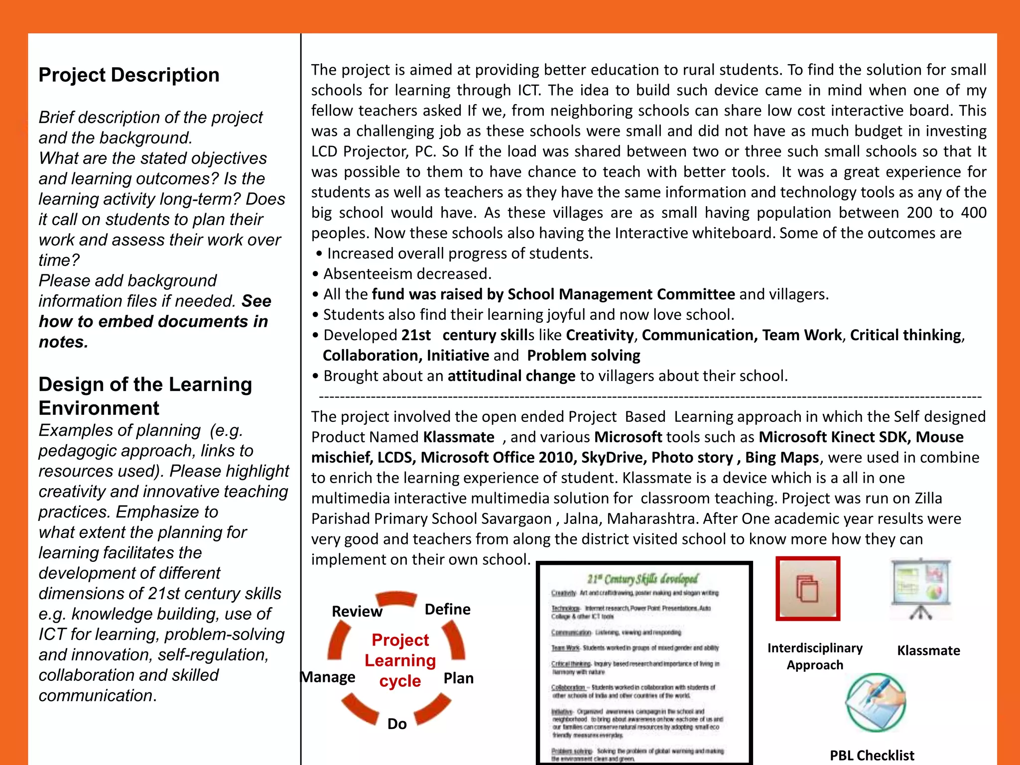Project Description                 The project is aimed at providing better education to rural students. To find the solution for small
                                    schools for learning through ICT. The idea to build such device came in mind when one of my
Brief description of the project    fellow teachers asked If we, from neighboring schools can share low cost interactive board. This
and the background.                 was a challenging job as these schools were small and did not have as much budget in investing
What are the stated objectives      LCD Projector, PC. So If the load was shared between two or three such small schools so that It
and learning outcomes? Is the       was possible to them to have chance to teach with better tools. It was a great experience for
learning activity long-term? Does   students as well as teachers as they have the same information and technology tools as any of the
it call on students to plan their   big school would have. As these villages are as small having population between 200 to 400
work and assess their work over     peoples. Now these schools also having the Interactive whiteboard. Some of the outcomes are
time?                                • Increased overall progress of students.
Please add background               • Absenteeism decreased.
information files if needed. See    • All the fund was raised by School Management Committee and villagers.
how to embed documents in           • Students also find their learning joyful and now love school.
notes.                              • Developed 21st century skills like Creativity, Communication, Team Work, Critical thinking,
                                      Collaboration, Initiative and Problem solving
                                    • Brought about an attitudinal change to villagers about their school.
Design of the Learning
                                     ---------------------------------------------------------------------------------------------------------------------------------
Environment                         The project involved the open ended Project Based Learning approach in which the Self designed
Examples of planning (e.g.          Product Named Klassmate , and various Microsoft tools such as Microsoft Kinect SDK, Mouse
pedagogic approach, links to        mischief, LCDS, Microsoft Office 2010, SkyDrive, Photo story , Bing Maps, were used in combine
resources used). Please highlight   to enrich the learning experience of student. Klassmate is a device which is a all in one
creativity and innovative teaching  multimedia interactive multimedia solution for classroom teaching. Project was run on Zilla
practices. Emphasize to             Parishad Primary School Savargaon , Jalna, Maharashtra. After One academic year results were
what extent the planning for        very good and teachers from along the district visited school to know more how they can
learning facilitates the            implement on their own school.
development of different
dimensions of 21st century skills
e.g. knowledge building, use of       Review     Define
ICT for learning, problem-solving          Project                                                                         Interdisciplinary        Klassmate
and innovation, self-regulation,          Learning                                                                            Approach
collaboration and skilled          Manage cycle Plan
communication.
                                                  Do
                                                                                                                                       PBL Checklist
 
