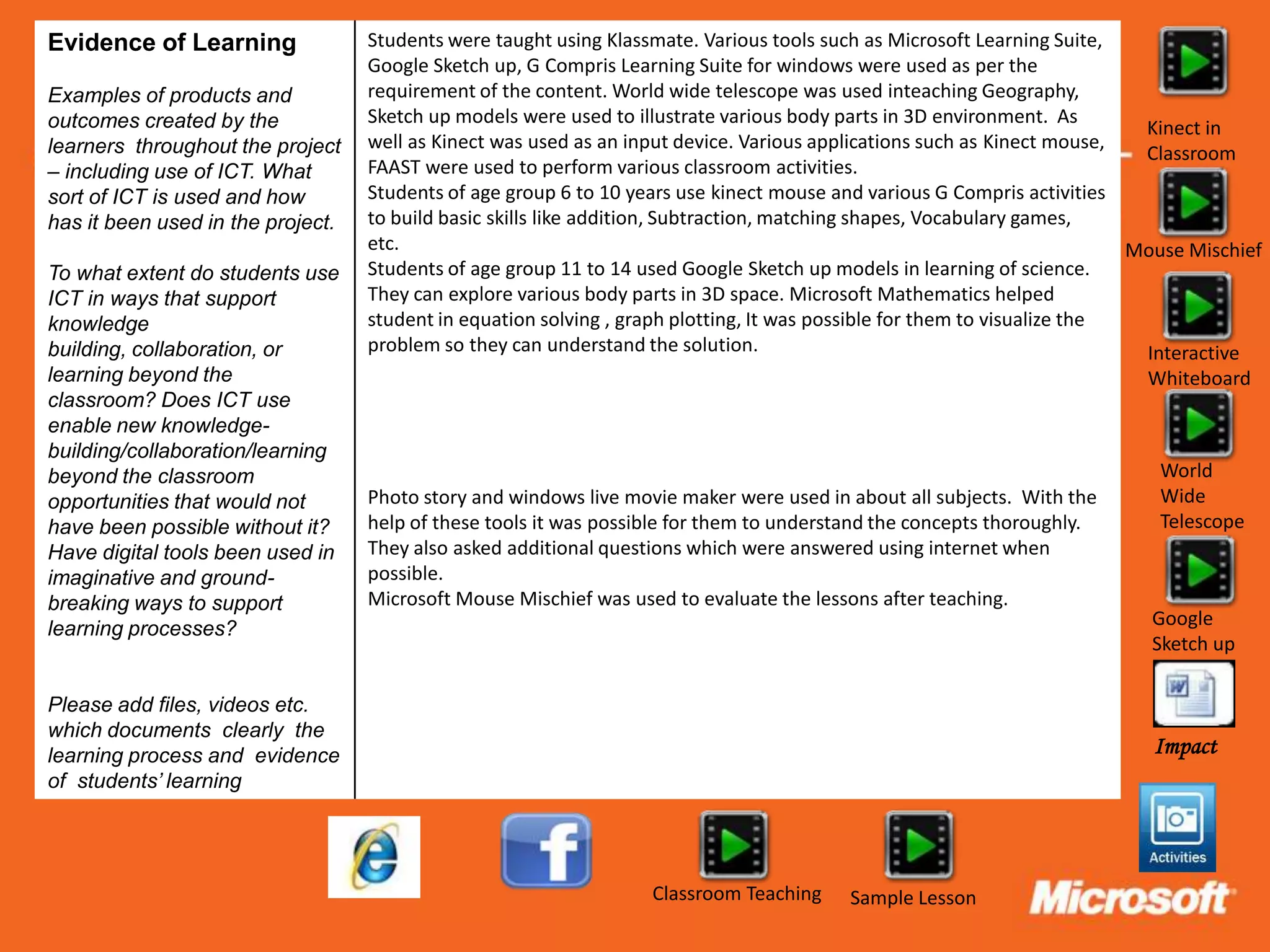 Evidence of Learning               Students were taught using Klassmate. Various tools such as Microsoft Learning Suite,
                                   Google Sketch up, G Compris Learning Suite for windows were used as per the
Examples of products and           requirement of the content. World wide telescope was used inteaching Geography,
outcomes created by the            Sketch up models were used to illustrate various body parts in 3D environment. As
                                                                                                                            Kinect in
learners throughout the project    well as Kinect was used as an input device. Various applications such as Kinect mouse,
                                                                                                                            Classroom
– including use of ICT. What       FAAST were used to perform various classroom activities.
sort of ICT is used and how        Students of age group 6 to 10 years use kinect mouse and various G Compris activities
has it been used in the project.   to build basic skills like addition, Subtraction, matching shapes, Vocabulary games,
                                   etc.                                                                                    Mouse Mischief
To what extent do students use     Students of age group 11 to 14 used Google Sketch up models in learning of science.
ICT in ways that support           They can explore various body parts in 3D space. Microsoft Mathematics helped
knowledge                          student in equation solving , graph plotting, It was possible for them to visualize the
building, collaboration, or        problem so they can understand the solution.                                             Interactive
learning beyond the                                                                                                         Whiteboard
classroom? Does ICT use
enable new knowledge-
building/collaboration/learning
beyond the classroom                                                                                                         World
opportunities that would not       Photo story and windows live movie maker were used in about all subjects. With the        Wide
have been possible without it?     help of these tools it was possible for them to understand the concepts thoroughly.       Telescope
Have digital tools been used in    They also asked additional questions which were answered using internet when
imaginative and ground-            possible.
breaking ways to support           Microsoft Mouse Mischief was used to evaluate the lessons after teaching.
                                                                                                                            Google
learning processes?
                                                                                                                            Sketch up

Please add files, videos etc.
which documents clearly the
learning process and evidence                                                                                               Impact
of students’ learning




                                                                   Classroom Teaching     Sample Lesson
 