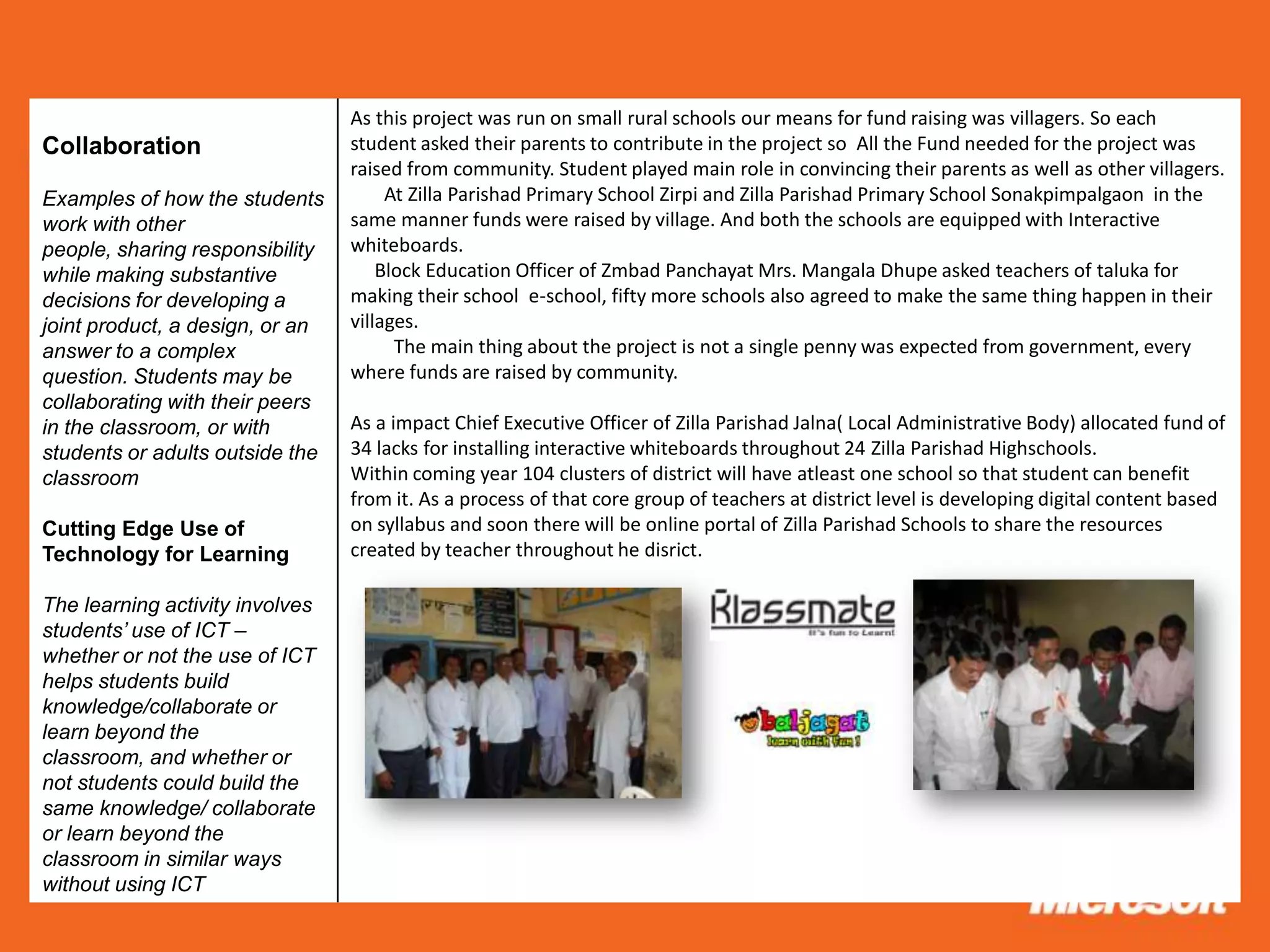 As this project was run on small rural schools our means for fund raising was villagers. So each
Collaboration                    student asked their parents to contribute in the project so All the Fund needed for the project was
                                 raised from community. Student played main role in convincing their parents as well as other villagers.
Examples of how the students          At Zilla Parishad Primary School Zirpi and Zilla Parishad Primary School Sonakpimpalgaon in the
work with other                  same manner funds were raised by village. And both the schools are equipped with Interactive
people, sharing responsibility   whiteboards.
while making substantive             Block Education Officer of Zmbad Panchayat Mrs. Mangala Dhupe asked teachers of taluka for
decisions for developing a       making their school e-school, fifty more schools also agreed to make the same thing happen in their
joint product, a design, or an   villages.
answer to a complex                    The main thing about the project is not a single penny was expected from government, every
question. Students may be        where funds are raised by community.
collaborating with their peers
in the classroom, or with        As a impact Chief Executive Officer of Zilla Parishad Jalna( Local Administrative Body) allocated fund of
students or adults outside the   34 lacks for installing interactive whiteboards throughout 24 Zilla Parishad Highschools.
classroom                        Within coming year 104 clusters of district will have atleast one school so that student can benefit
                                 from it. As a process of that core group of teachers at district level is developing digital content based
Cutting Edge Use of              on syllabus and soon there will be online portal of Zilla Parishad Schools to share the resources
Technology for Learning          created by teacher throughout he disrict.

The learning activity involves
students’ use of ICT –
whether or not the use of ICT
helps students build
knowledge/collaborate or
learn beyond the
classroom, and whether or
not students could build the
same knowledge/ collaborate
or learn beyond the
classroom in similar ways
without using ICT
 