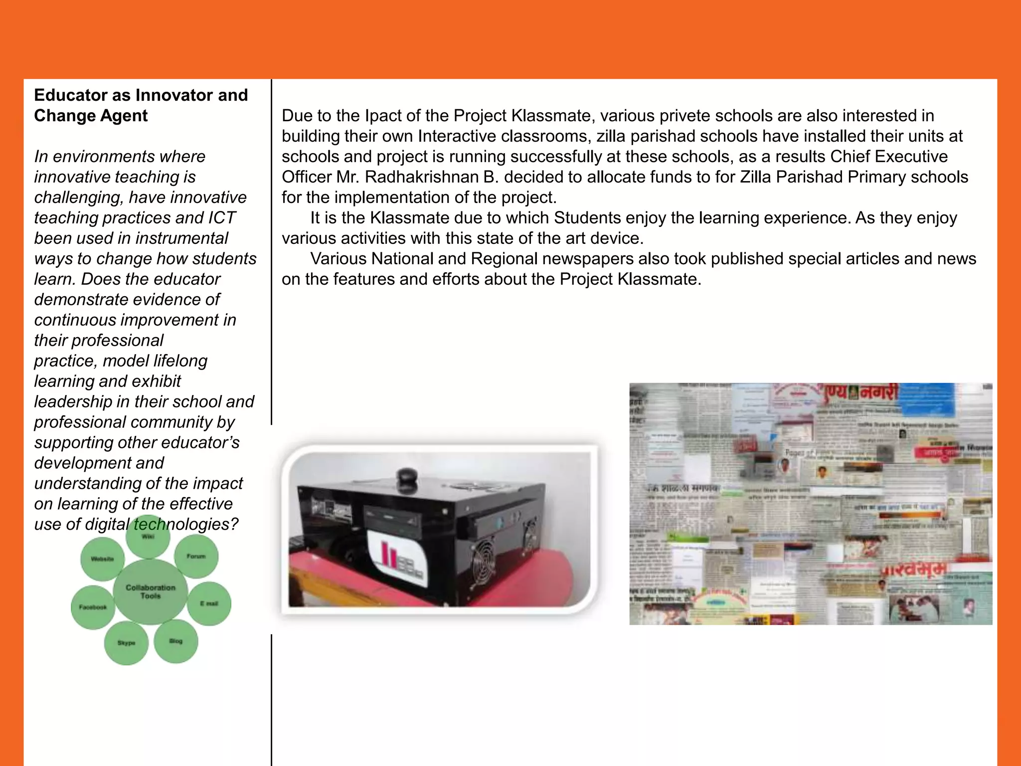 Educator as Innovator and
Change Agent                     Due to the Ipact of the Project Klassmate, various privete schools are also interested in
                                 building their own Interactive classrooms, zilla parishad schools have installed their units at
In environments where            schools and project is running successfully at these schools, as a results Chief Executive
innovative teaching is           Officer Mr. Radhakrishnan B. decided to allocate funds to for Zilla Parishad Primary schools
challenging, have innovative     for the implementation of the project.
teaching practices and ICT            It is the Klassmate due to which Students enjoy the learning experience. As they enjoy
been used in instrumental        various activities with this state of the art device.
ways to change how students           Various National and Regional newspapers also took published special articles and news
learn. Does the educator         on the features and efforts about the Project Klassmate.
demonstrate evidence of
continuous improvement in
their professional
practice, model lifelong
learning and exhibit
leadership in their school and
professional community by
supporting other educator’s
development and
understanding of the impact
on learning of the effective
use of digital technologies?
 