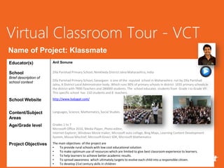 Name of Project: Klassmate
Educator(s)            Anil Sonune


School                 Zilla Parishad Primary School, Nimkheda District Jalna Maharashtra, India
Brief description of
                       Zilla Parishad Primary School, Savargaon is one of the reputed school in Maharashtra run by Zilla Parishad
school context
                       Jalna, A District Local Administrator body. Which runs 90% of primary schools in district. 1035 primary schools in
                       the district with 7890 Teachers and 280000 students. The school educates students from Grade I to Grade VII .
                       This specific school has 210 students and 8 teachers.

School Website         http://www.baljagat.com/



Content/Subject        Languages, Science, Mathematics, Social Studies.
Areas
Age/Grade level        Grades 1 to 7
                       Microsoft Office 2010, Media Player, Photo editor,
                       Internet Explorer, Windows Movie maker, Microsoft auto collage, Bing Maps, Learning Content Development
                       System, Mouse Mischief, Microsoft Kinect SDK, Microsoft Mathematics

Project Objectives     The main objectives of the project are
                       •   To provide rural schools with low cost educational solution.
                       •   To make optimum use of resources which are limited to give best classroom experience to learners.
                       •   To help learners to achieve better academic results.
                       •   To spread awareness which ultimately targets to evolve each child into a responsible citizen.
                       •   To develop 21st century skills in children
 