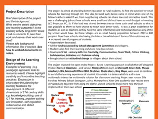 Project Description                 The project is aimed at providing better education to rural students. To find the solution for small
                                    schools for learning through ICT. The idea to build such device came in mind when one of my
Brief description of the project    fellow teachers asked If we, from neighboring schools can share low cost interactive board. This
and the background.                 was a challenging job as these schools were small and did not have as much budget in investing
What are the stated objectives      LCD Projector, PC. So If the load was shared between two or three such small schools so that It
and learning outcomes? Is the       was possible to them to have chance to teach with better tools. It was a great experience for
learning activity long-term? Does   students as well as teachers as they have the same information and technology tools as any of the
it call on students to plan their   big school would have. As these villages are as small having population between 200 to 400
work and assess their work over     peoples. Now these schools also having the Interactive whiteboard. Some of the outcomes are
time?                                • Increased overall progress of students.
Please add background               • Absenteeism decreased.
information files if needed. See    • All the fund was raised by School Management Committee and villagers.
how to embed documents in           • Students also find their learning joyful and now love school.
notes.                              • Developed 21st century skills like Creativity, Communication, Team Work, Critical thinking,
                                      Collaboration, Initiative and Problem solving
                                    • Brought about an attitudinal change to villagers about their school.
Design of the Learning
                                     ---------------------------------------------------------------------------------------------------------------------------------
Environment                         The project involved the open ended Project Based Learning approach in which the Self designed
Examples of planning (e.g.          Product Named Klassmate , and various Microsoft tools such as Microsoft Kinect SDK, Mouse
pedagogic approach, links to        mischief, LCDS, Microsoft Office 2010, SkyDrive, Photo story , Bing Maps, were used in combine
resources used). Please highlight   to enrich the learning experience of student. Klassmate is a device which is a all in one
creativity and innovative teaching  multimedia interactive multimedia solution for classroom teaching. Project was run on Zilla
practices. Emphasize to             Parishad Primary School Savargaon , Jalna, Maharashtra. After One academic year results were
what extent the planning for        very good and teachers from along the district visited school to know more how they can
learning facilitates the            implement on their own school.
development of different
dimensions of 21st century skills
e.g. knowledge building, use of       Review     Define
ICT for learning, problem-solving          Project                                                                         Interdisciplinary        Klassmate
and innovation, self-regulation,          Learning                                                                            Approach
collaboration and skilled          Manage cycle Plan
communication.
                                                  Do
                                                                                                                                       PBL Checklist
 