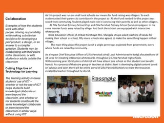 As this project was run on small rural schools our means for fund raising was villagers. So each
Collaboration                    student asked their parents to contribute in the project so All the Fund needed for the project was
                                 raised from community. Student played main role in convincing their parents as well as other villagers.
Examples of how the students          At Zilla Parishad Primary School Zirpi and Zilla Parishad Primary School Sonakpimpalgaon in the
work with other                  same manner funds were raised by village. And both the schools are equipped with Interactive
people, sharing responsibility   whiteboards.
while making substantive             Block Education Officer of Zmbad Panchayat Mrs. Mangala Dhupe asked teachers of taluka for
decisions for developing a       making their school e-school, fifty more schools also agreed to make the same thing happen in their
joint product, a design, or an   villages.
answer to a complex                    The main thing about the project is not a single penny was expected from government, every
question. Students may be        where funds are raised by community.
collaborating with their peers
in the classroom, or with        As a impact Chief Executive Officer of Zilla Parishad Jalna( Local Administrative Body) allocated fund of
students or adults outside the   34 lacks for installing interactive whiteboards throughout 24 Zilla Parishad Highschools.
classroom                        Within coming year 104 clusters of district will have atleast one school so that student can benefit
                                 from it. As a process of that core group of teachers at district level is developing digital content based
Cutting Edge Use of              on syllabus and soon there will be online portal of Zilla Parishad Schools to share the resources
Technology for Learning          created by teacher throughout he disrict.

The learning activity involves
students’ use of ICT –
whether or not the use of ICT
helps students build
knowledge/collaborate or
learn beyond the
classroom, and whether or
not students could build the
same knowledge/ collaborate
or learn beyond the
classroom in similar ways
without using ICT
 