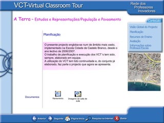 Planificação   O presente projecto engloba-se num de âmbito mais vasto, implementado na Escola Cidade de Castelo Branco, desde o ano lectivo de 2006/2007.   O trabalho de planificação e execução dos VCT´s tem sido, sempre, elaborado em equipa.  A utilização do VCT tem tido continuidade e, do conjunto já elaborado, faz parte o projecto que agora se apresenta.   Documentos 