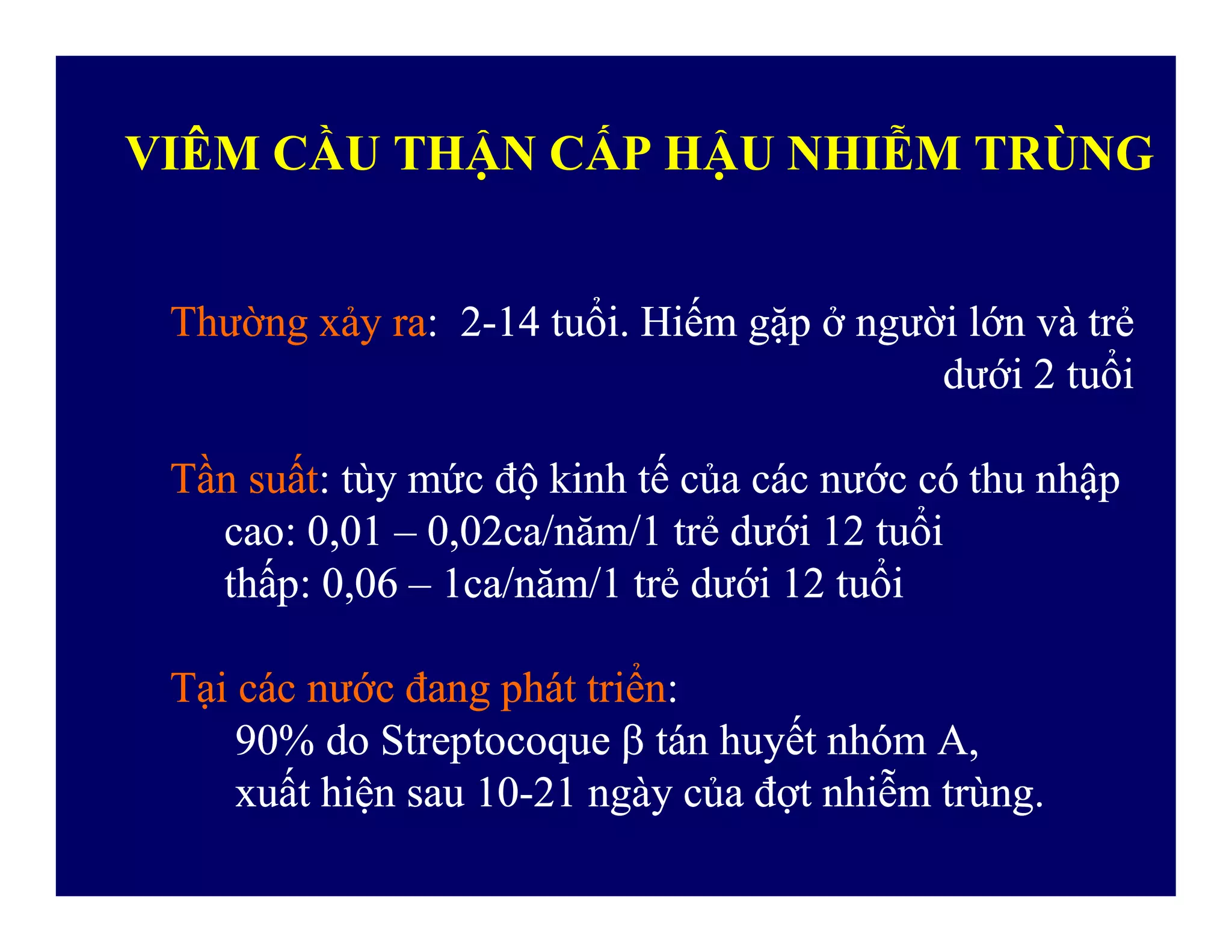 VIÊM CẦU THẬN CẤP HẬU NHIỄM TRÙNG
ThườngThường xảyxảy rara: 2: 2--1414 tuổituổi.. HiếmHiếm gặpgặp ởở ngườingười lớnlớn vàvà trẻtrẻ
dướidưới 22 tuổituổi
TầnTần suấtsuất:: tùytùy mứcmức độđộ kinhkinh tếtế củacủa cáccác nướcnước cócó thuthu nhậpnhậpTầnTần suấtsuất:: tùytùy mứcmức độđộ kinhkinh tếtế củacủa cáccác nướcnước cócó thuthu nhậpnhập
caocao: 0,01: 0,01 –– 0,02ca/0,02ca/nămnăm/1/1 trẻtrẻ dướidưới 1212 tuổituổi
thấpthấp: 0,06: 0,06 –– 1ca/1ca/nămnăm/1/1 trẻtrẻ dướidưới 1212 tuổituổi
TạiTại cáccác nướcnước đangđang phátphát triểntriển::
90% do90% do StreptocoqueStreptocoque  tántán huyếthuyết nhómnhóm A,A,
xuấtxuất hiệnhiện sausau 1010--2121 ngàyngày củacủa đợtđợt nhiễmnhiễm trùngtrùng..
 