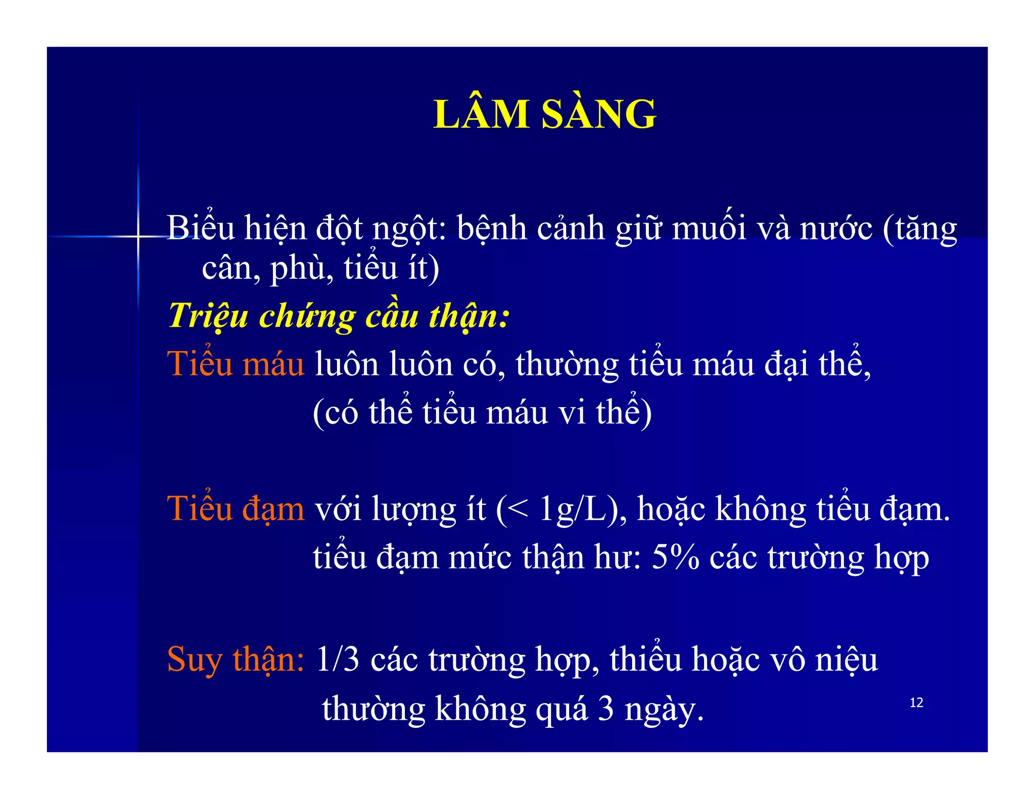 LÂM SÀNGLÂM SÀNG
Biểu hiện đột ngột: bệnh cảnh giữ muối và nước (tăng
cân, phù, tiểu ít)
Triệu chứng cầu thận:
Tiểu máu luôn luôn có, thường tiểu máu đại thể,
(có thể tiểu máu vi thể)
1212
(có thể tiểu máu vi thể)
Tiểu đạm với lượng ít (< 1g/L), hoặc không tiểu đạm.
tiểu đạm mức thận hư: 5% các trường hợp
SuySuy thậnthận:: 1/31/3 cáccác trườngtrường hợphợp,, thiểuthiểu hoặchoặc vôvô niệuniệu
thườngthường khôngkhông quáquá 33 ngàyngày..
 