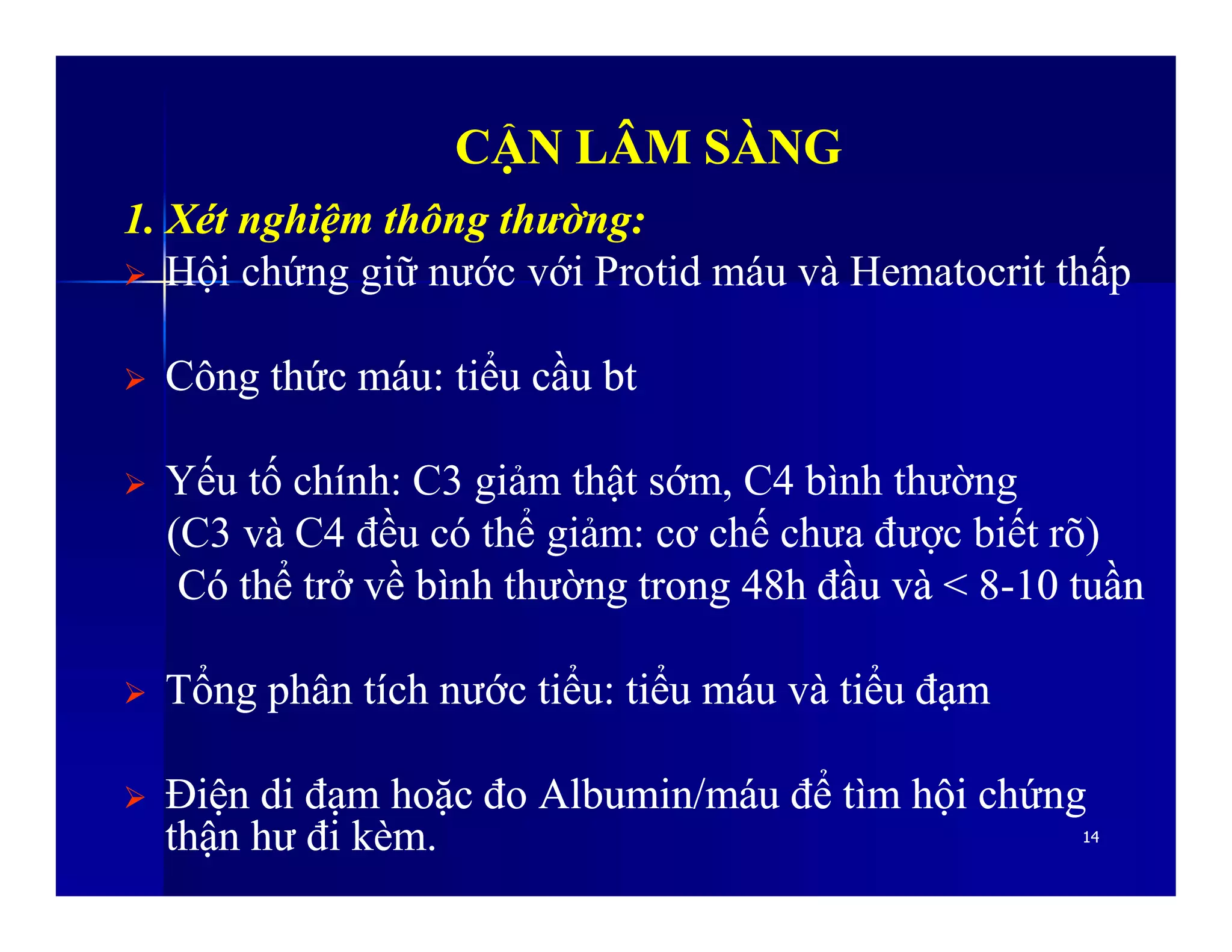 CẬN LÂM SÀNGCẬN LÂM SÀNG
1.1. XétXét nghiệmnghiệm thôngthông thườngthường::
 Hội chứng giữ nước với Protid máu và Hematocrit thấp
 CôngCông thứcthức máumáu:: tiểutiểu cầucầu btbt
 Yếu tố chính: C3 giảm thật sớm, C4 bình thường
1414
 Yếu tố chính: C3 giảm thật sớm, C4 bình thường
(C3 và C4 đều có thể giảm: cơ chế chưa được biết rõ)
CóCó thểthể trởtrở vềvề bìnhbình thườngthường trongtrong 48h48h đầuđầu vàvà < 8< 8--1010 tuầntuần
 TổngTổng phânphân tíchtích nướcnước tiểutiểu:: tiểutiểu máumáu vàvà tiểutiểu đạmđạm
 ĐiệnĐiện didi đạmđạm hoặchoặc đođo Albumin/Albumin/máumáu đểđể tìmtìm hộihội chứngchứng
thậnthận hưhư điđi kèmkèm..
 