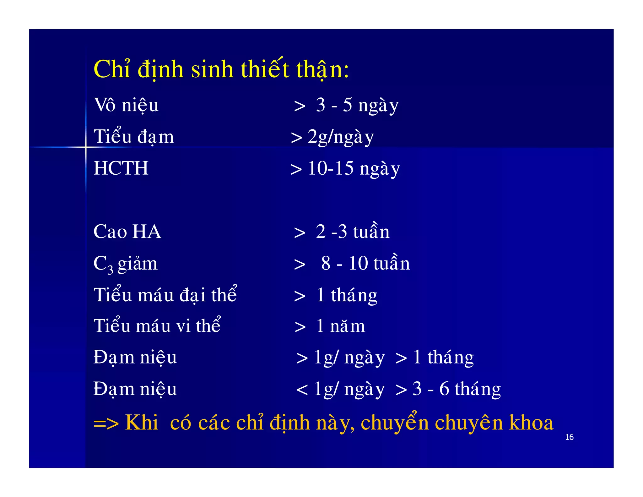 Chæ ñònh sinh thieát thaän:
VoâVoâ nieäunieäu > 3> 3 -- 55 ngaøyngaøy
TieåuTieåu ñaïmñaïm > 2g/> 2g/ngaøyngaøy
HCTH > 10HCTH > 10--1515 ngaøyngaøy
Cao HACao HA > 2> 2 --33 tuaàntuaàn
CC gigi mm > 8> 8 -- 1010 tuaàntuaàn
1616
CC33 gigiảảmm > 8> 8 -- 1010 tuaàntuaàn
TieåuTieåu maùumaùu ñaïiñaïi theåtheå > 1> 1 thaùngthaùng
TieåuTieåu maùumaùu vivi theåtheå > 1> 1 naêmnaêm
ÑaïmÑaïm nieäunieäu > 1g/> 1g/ ngaøyngaøy > 1> 1 thaùngthaùng
ÑaïmÑaïm nieäunieäu < 1g/< 1g/ ngaøyngaøy > 3> 3 -- 66 thaùngthaùng
=>=> KhiKhi coùcoù caùccaùc chæchæ ñònhñònh naøynaøy,, chuyeånchuyeån chuyeânchuyeân khoakhoa
 