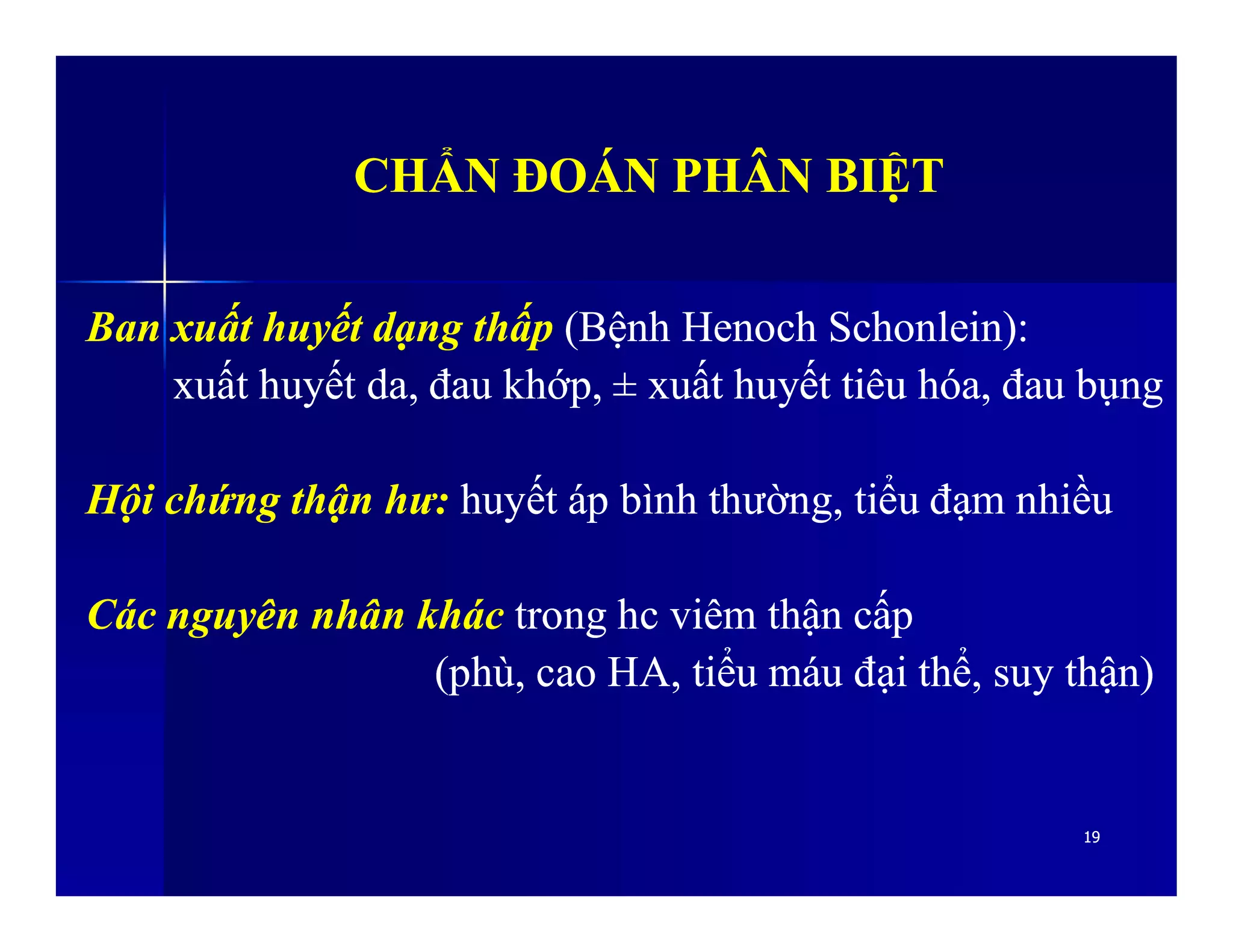 CHẨN ĐOÁN PHÂN BIỆTCHẨN ĐOÁN PHÂN BIỆT
Ban xuất huyết dạng thấpBan xuất huyết dạng thấp (Bệnh Henoch Schonlein):(Bệnh Henoch Schonlein):
xuất huyết da, đau khớp,xuất huyết da, đau khớp, ±± xuất huyết tiêu hóa, đau bụngxuất huyết tiêu hóa, đau bụng
Hội chứng thận hư:Hội chứng thận hư: huyết áp bình thường, tiểu đạm nhiềuhuyết áp bình thường, tiểu đạm nhiều
1919
Hội chứng thận hư:Hội chứng thận hư: huyết áp bình thường, tiểu đạm nhiềuhuyết áp bình thường, tiểu đạm nhiều
Các nguyên nhân khácCác nguyên nhân khác trong hc viêm thận cấptrong hc viêm thận cấp
(phù, cao HA, tiểu máu đại thể, suy thận)(phù, cao HA, tiểu máu đại thể, suy thận)
 