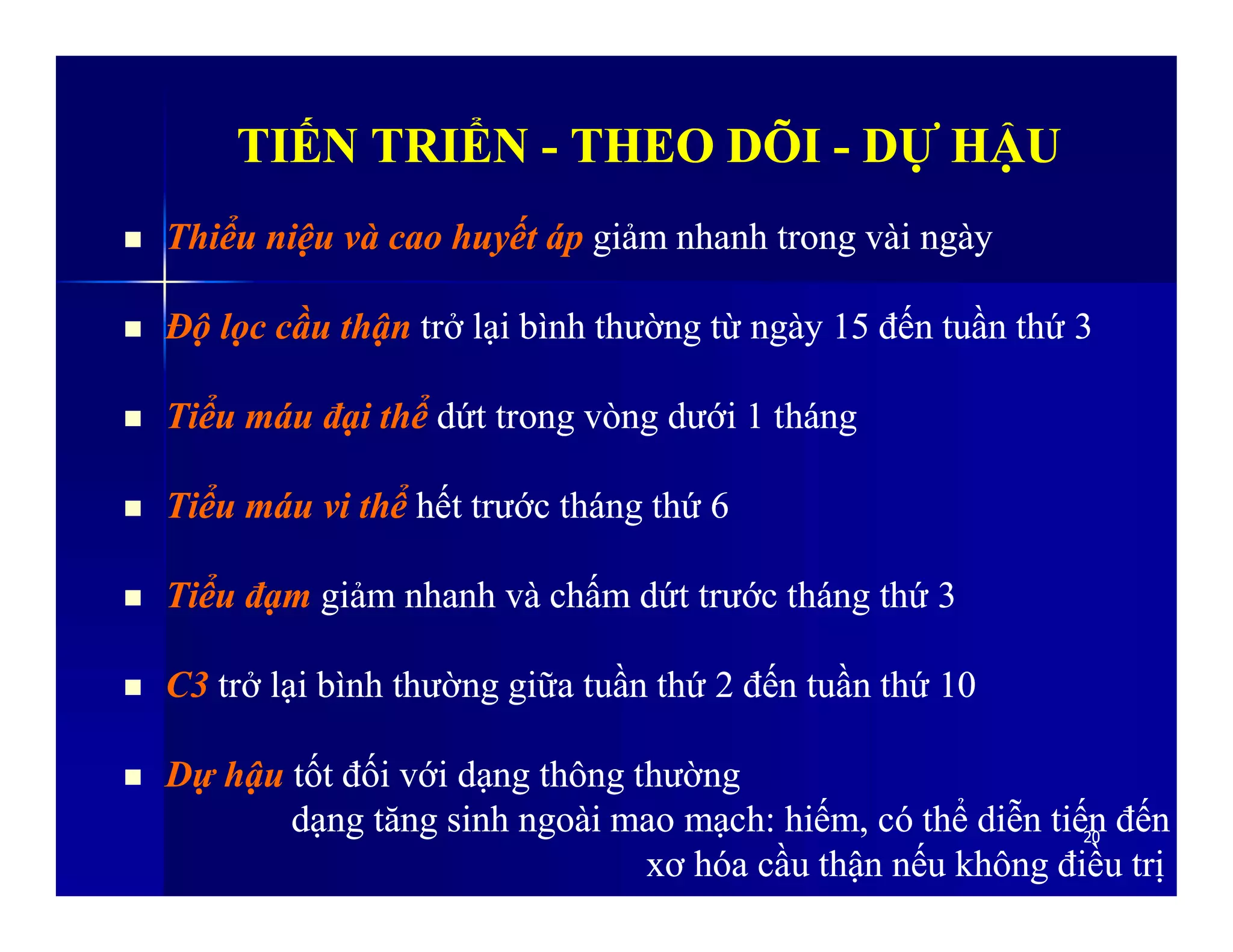 TIẾN TRIỂNTIẾN TRIỂN -- THEO DÕITHEO DÕI -- DỰ HẬUDỰ HẬU
 Thiểu niệu và cao huyết ápThiểu niệu và cao huyết áp giảm nhanh trong vài ngàygiảm nhanh trong vài ngày
 Độ lọc cầu thậnĐộ lọc cầu thận trở lại bình thường từ ngày 15 đến tuần thứ 3trở lại bình thường từ ngày 15 đến tuần thứ 3
 Tiểu máu đại thểTiểu máu đại thể dứt trong vòng dưới 1 thángdứt trong vòng dưới 1 tháng
2020
 Tiểu máu vi thểTiểu máu vi thể hết trước tháng thứ 6hết trước tháng thứ 6
 Tiểu đạmTiểu đạm giảm nhanh và chấm dứt trước tháng thứ 3giảm nhanh và chấm dứt trước tháng thứ 3
 C3C3 trở lại bình thường giữa tuần thứ 2 đến tuần thứ 10trở lại bình thường giữa tuần thứ 2 đến tuần thứ 10
 Dự hậuDự hậu tốt đối với dạng thông thườngtốt đối với dạng thông thường
dạng tăng sinh ngoài mao mạch: hiếm, có thể diễn tiến đếndạng tăng sinh ngoài mao mạch: hiếm, có thể diễn tiến đến
xơ hóa cầu thận nxơ hóa cầu thận nếu không điều trịếu không điều trị
 