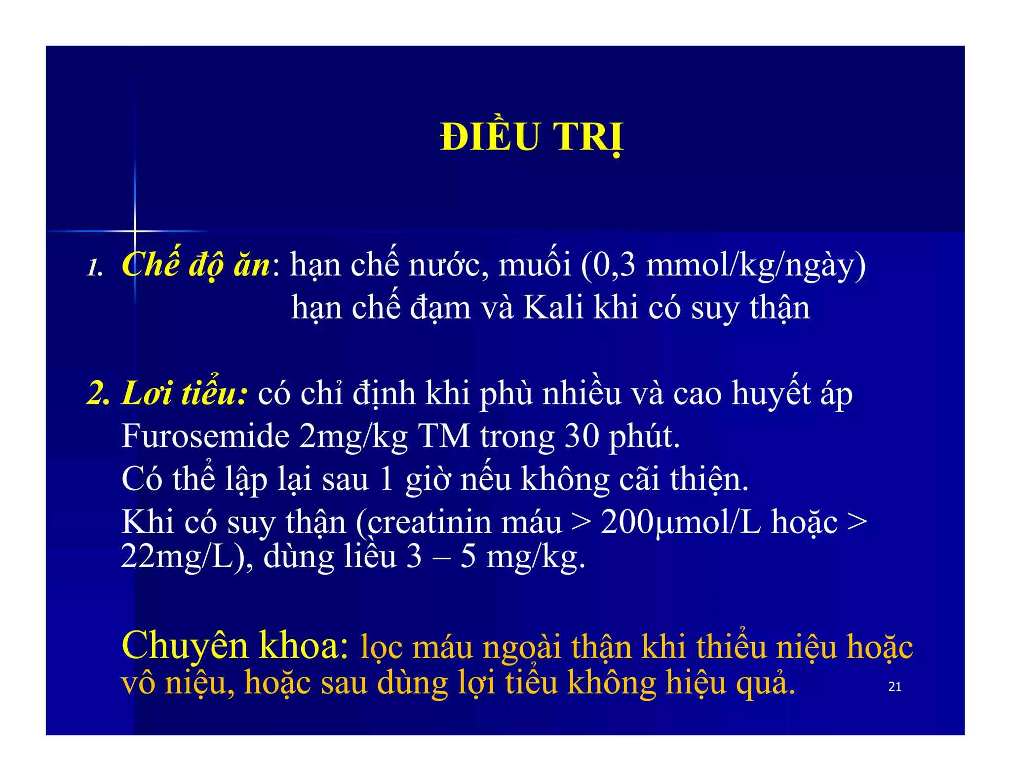 ĐIỀU TRỊĐIỀU TRỊ
1. Chế độ ăn: hạn chế nước, muối (0,3 mmol/kg/ngày)
hạn chế đạm và Kali khi có suy thận
2. Lơi tiểu: có chỉ định khi phù nhiều và cao huyết áp
2121
2. Lơi tiểu: có chỉ định khi phù nhiều và cao huyết áp
Furosemide 2mg/kg TM trong 30 phút.
Có thể lập lại sau 1 giờ nếu không cãi thiện.
Khi có suy thận (creatinin máu > 200mol/L hoặc >
22mg/L), dùng liều 3 – 5 mg/kg.
ChuyênChuyên khoakhoa:: lọclọc máumáu ngoàingoài thậnthận khikhi thiểuthiểu niệuniệu hoặchoặc
vôvô niệuniệu,, hoặchoặc sausau dùngdùng lợilợi tiểutiểu khôngkhông hiệuhiệu quảquả..
 