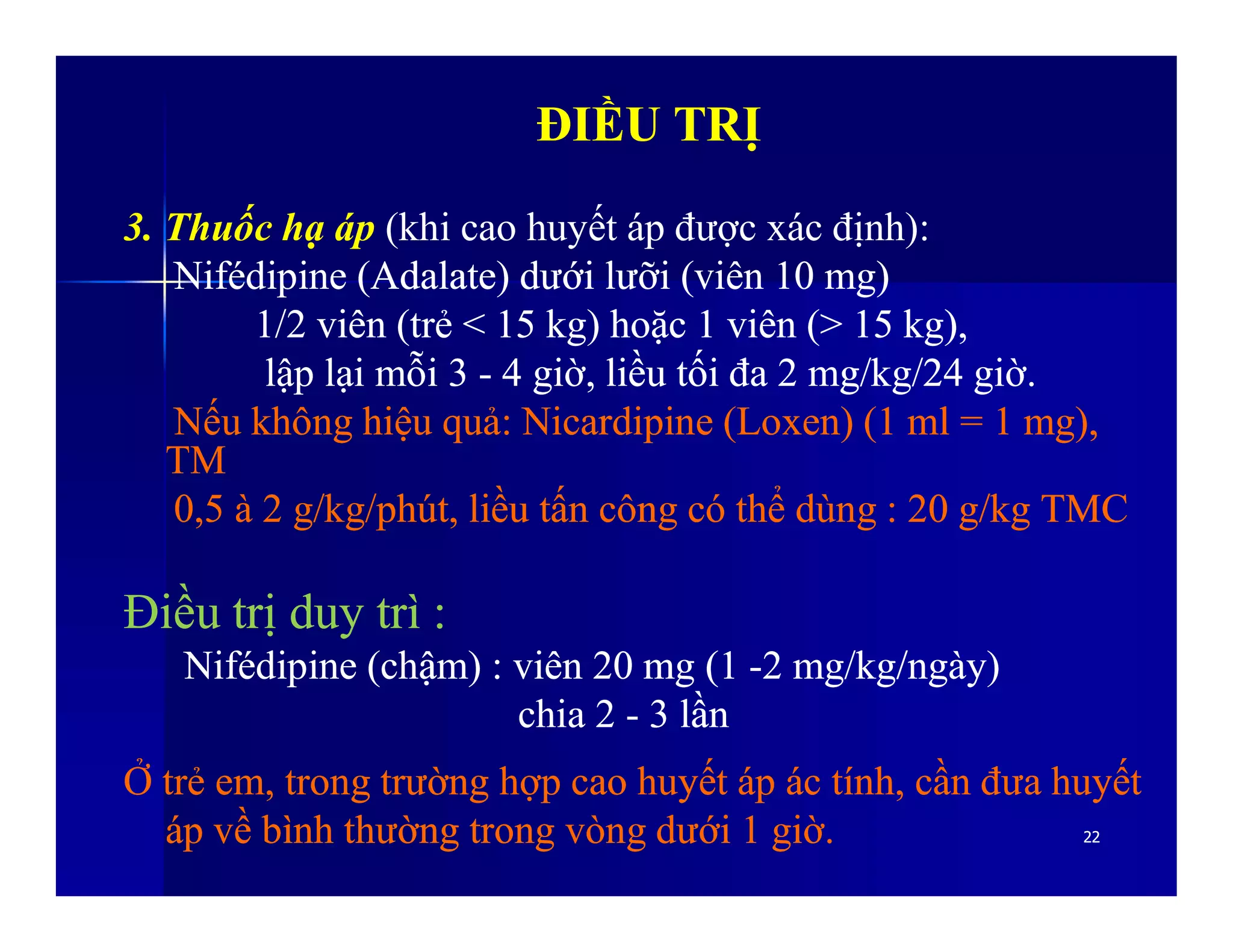 ĐIỀU TRỊĐIỀU TRỊ
3. Thuốc hạ áp (khi cao huyết áp được xác định):
NifédipineNifédipine ((AdalateAdalate)) dướidưới lưỡilưỡi ((viênviên 10 mg)10 mg)
1/21/2 viênviên ((trẻtrẻ < 15 kg)< 15 kg) hoặchoặc 11 viênviên (> 15 kg),(> 15 kg),
lậplập lạilại mỗimỗi 33 -- 44 giờgiờ,, liềuliều tốitối đađa 2 mg/kg/242 mg/kg/24 giờgiờ..
NếuNếu khôngkhông hiệuhiệu quảquả:: NicardipineNicardipine ((LoxenLoxen) (1 ml = 1 mg),) (1 ml = 1 mg),
TMTM
2222
TMTM
0,5 à 2 g/kg/0,5 à 2 g/kg/phútphút,, liềuliều tấntấn côngcông cócó thểthể dùngdùng : 20 g/kg TMC: 20 g/kg TMC
ĐiềuĐiều trịtrị duyduy trìtrì ::
NifédipineNifédipine ((chậmchậm) :) : viênviên 20 mg (120 mg (1 --2 mg/kg/2 mg/kg/ngàyngày))
chia 2chia 2 -- 33 lầnlần
ỞỞ trẻtrẻ emem,, trongtrong trườngtrường hợphợp caocao huyếthuyết ápáp ácác tínhtính,, cầncần đưađưa huyếthuyết
ápáp vềvề bìnhbình thườngthường trongtrong vòngvòng dướidưới 11 giờgiờ..
 