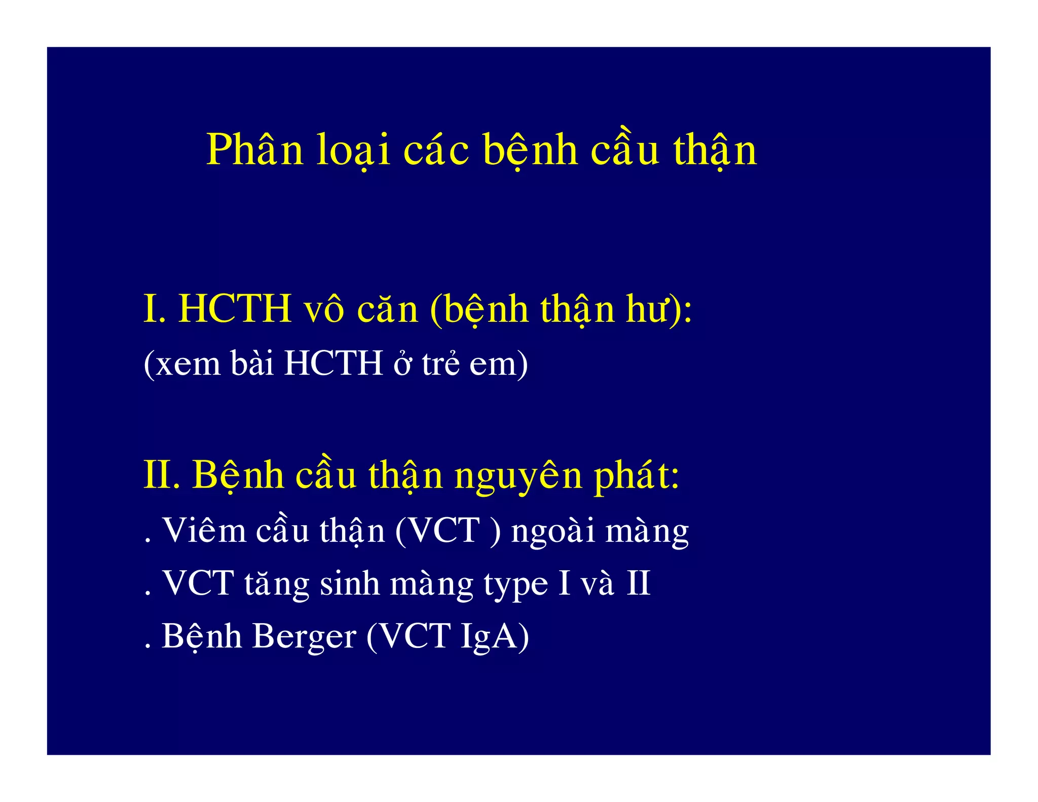 PhaânPhaân loaïiloaïi caùccaùc beänhbeänh caàucaàu thaänthaän
I. HCTHI. HCTH voâvoâ caêncaên ((beänhbeänh thaänthaän höhö):):
((xemxem bàibài HCTHHCTH ởở trtrẻẻ emem))
II.II. BeänhBeänh caàucaàu thaänthaän nguyeânnguyeân phaùtphaùt::
.. VieâmVieâm caàucaàu thaänthaän (VCT )(VCT ) ngoaøingoaøi maøngmaøng
. VCT. VCT taêngtaêng sinhsinh maøngmaøng type Itype I vaøvaø IIII
.. BeänhBeänh Berger (VCTBerger (VCT IgAIgA))
 
