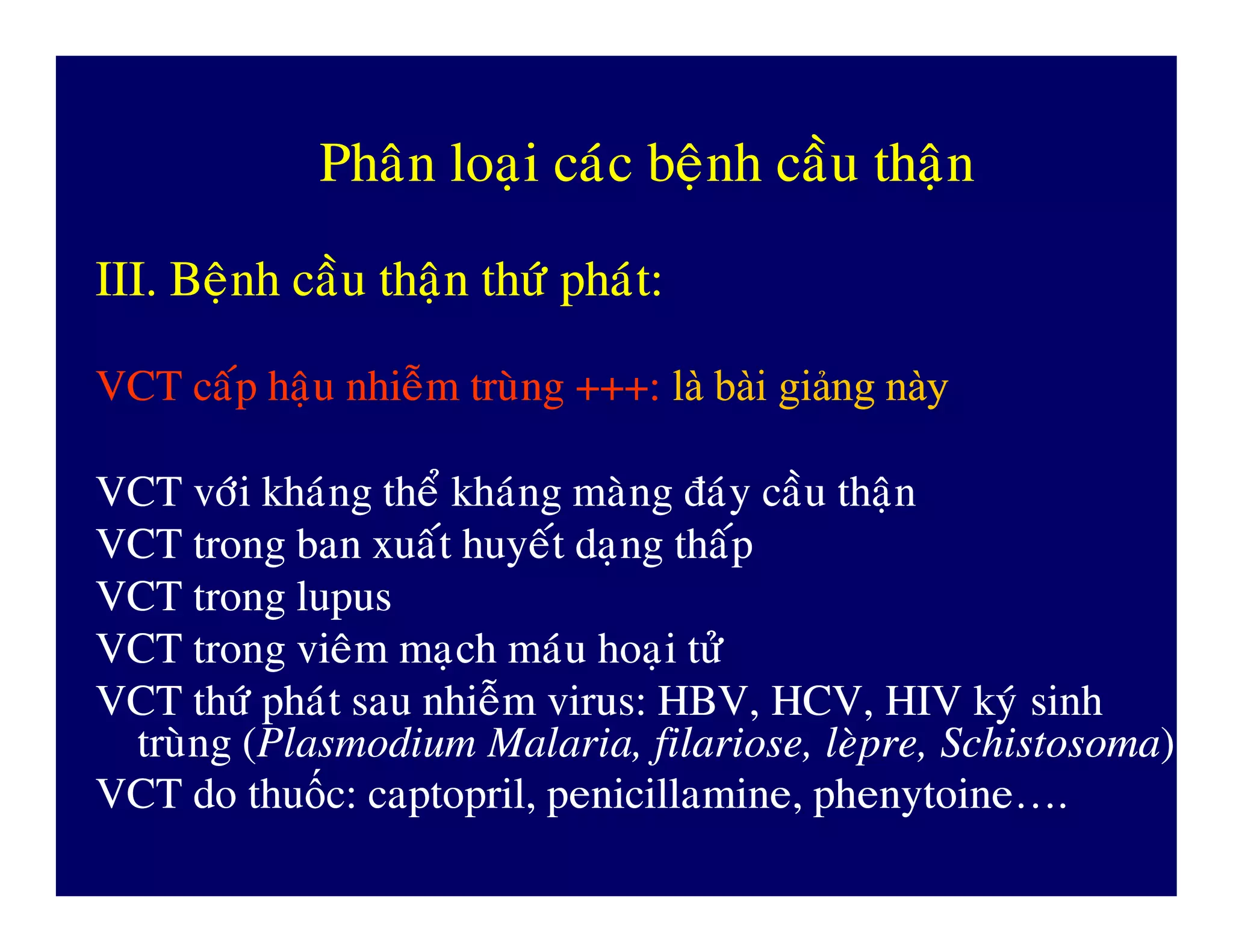 PhaânPhaân loaïiloaïi caùccaùc beänhbeänh caàucaàu thaänthaän
III.III. BeänhBeänh caàucaàu thaänthaän thöùthöù phaùtphaùt::
VCTVCT caápcaáp haäuhaäu nhieãmnhieãm truøngtruøng +++:+++: làlà bàibài giảnggiảng nàynày
VCTVCT vôùivôùi khaùngkhaùng theåtheå khaùngkhaùng maøngmaøng ñaùyñaùy caàucaàu thaänthaänVCTVCT vôùivôùi khaùngkhaùng theåtheå khaùngkhaùng maøngmaøng ñaùyñaùy caàucaàu thaänthaän
VCTVCT trongtrong banban xuaátxuaát huyeáthuyeát daïngdaïng thaápthaáp
VCTVCT trongtrong lupuslupus
VCTVCT trongtrong vieâmvieâm maïchmaïch maùumaùu hoaïihoaïi töûtöû
VCTVCT thöùthöù phaùtphaùt sausau nhieãmnhieãm virus: HBV, HCV, HIVvirus: HBV, HCV, HIV kyùkyù sinhsinh
truøngtruøng ((Plasmodium Malaria,Plasmodium Malaria, filariosefilariose,, leøpreleøpre,, SchistosomaSchistosoma))
VCT doVCT do thuthuốốcc:: captoprilcaptopril,, penicillaminepenicillamine,, phenytoinephenytoine….….
 
