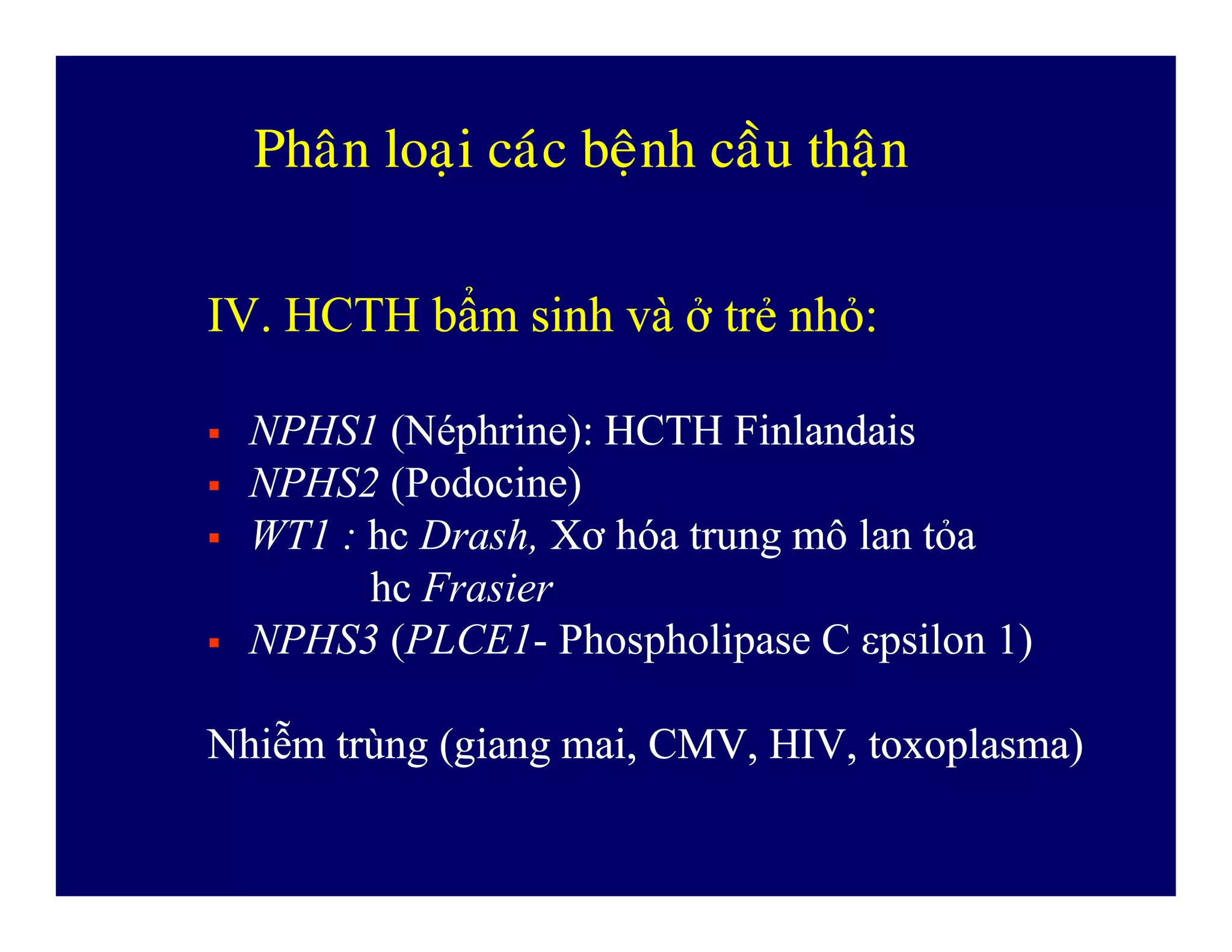 PhaânPhaân loaïiloaïi caùccaùc beänhbeänh caàucaàu thaänthaän
IV. HCTHIV. HCTH bbẩmẩm sinhsinh vàvà ởở trẻtrẻ nhỏnhỏ::
 NPHS1 (Néphrine): HCTH FinlandaisHCTH Finlandais
 NPHS2 (Podocine) NPHS2 (Podocine)
 WT1 : hchc Drash, XXơơ hhóaóa trungtrung mmôô lanlan ttỏaỏa
hchc Frasier
 NPHS3 (PLCE1- Phospholipase C εpsilon 1)
NhiNhiễễmm trtrùùngng ((gianggiang mai, CMV, HIV,mai, CMV, HIV, toxoplasmatoxoplasma))
 