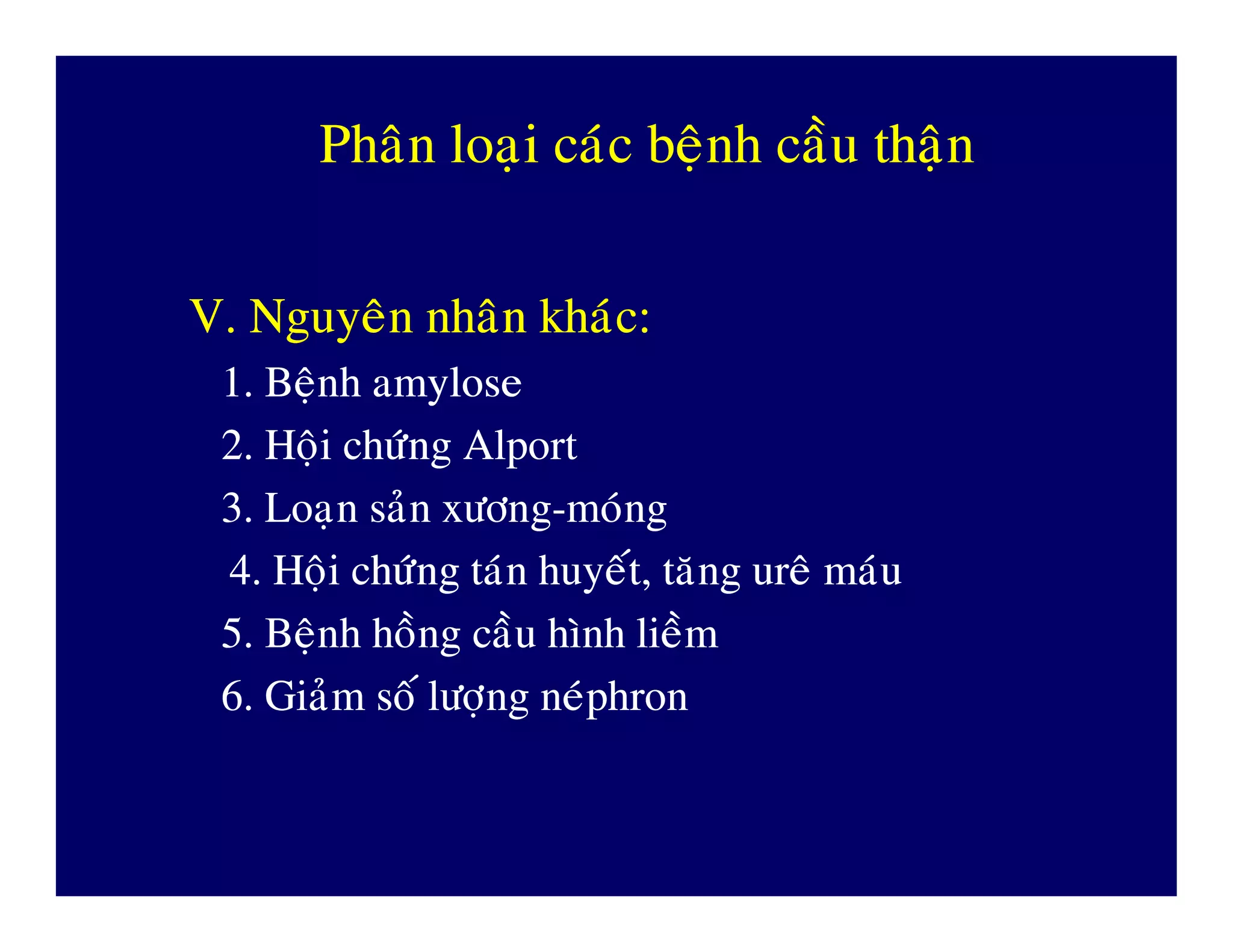 PhaânPhaân loaïiloaïi caùccaùc beänhbeänh caàucaàu thaänthaän
V.V. NguyeânNguyeân nhaânnhaân khaùckhaùc::
1.1. BeänhBeänh amyloseamylose
2.2. HoäiHoäi chöùngchöùng AlportAlport
3.3. LoaïnLoaïn saûnsaûn xöôngxöông--mmoùngoùng3.3. LoaïnLoaïn saûnsaûn xöôngxöông--mmoùngoùng
4.4. HoäiHoäi chöùngchöùng taùntaùn huyeáthuyeát,, taêngtaêng ureâureâ maùumaùu
5.5. BeänhBeänh hoànghoàng caàucaàu hìnhhình lieàmlieàm
6.6. GiaûmGiaûm soásoá löôïnglöôïng neùphronneùphron
 
