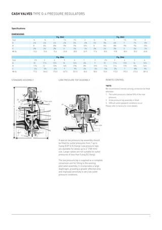 4
33
25
29
27
31
7
8
1
4
21
3
2
6
5
26
C
B
A
49
Specifications
CASH VALVES TYPE G-4 PRESSURE REGULATORS
DIMENSIONS
Fig. 2042 Fig. 2043
Size ½ ¾ 1 1¼ 1½ 2 ½ ¾ 1 1¼ 1½ 2
A 4⅛ 4⅛ 4½ 4⅞ 5¼ 6⅜ 5½ 5⅝ 6¾ 7 7½ 8½
B 8 8¼ 8⅜ 9⅝ 9⅞ 10¼ 8 8¼ 8⅜ 9⅝ 9⅞ 10¼
C 2⅜ 2½ 2⅝ 3 3⅛ 3¼ 2⅜ 2½ 2⅝ 3 3⅛ 3¼
Wt.lb. 13.2 15.0 15.4 23.8 28.0 33.9 17.6 18.9 19.8 30.0 35.9 45.8
Fig. 2044 Fig. 2046
Size 2½ 3 4 5 6 1 2 2½ 3 4 5 6
A 10 11¼ 13½ 16 16½ 6¾ 9 10 11¼ 13½ 16 16½
B 11¾ 12 13⅜ 16¾ 17⅝ 8¾ 10½ 11¼ 11¼ 12¾ 15¾ 16½
C 5¼ 5¾ 6⅞ 9 9¾ 2¾ 3½ 5⅛ 5¾ 7 8⅝ 9¾
Wt.lb. 77.0 104.0 174.0 247.0 351.0 30.0 58.0 93.0 115.0 192.0 273.0 381.0
STANDARD ASSEMBLY REMOTE CONTROL
*NOTE
We recommend a remote sensing connection be fitted
whenever:
1.	 The outlet pressure is below 55% of the inlet
pressure.
2.	 A low pressure top assembly is fitted.
3.	 Difficult outlet pipework conditions occur.
Please refer to factory for more details.
*See note
*See note
LOW PRESSURE TOP ASSEMBLY
A special low pressure top assembly should
be fitted for outlet pressures from 1 up to
5 psig (0.07 to 0.3 barg). Low pressure tops
are available for valves up to 4” (100 mm)
size. Larger valves are not suitable for outlet
pressures of less than 5 psig (0.3 barg).
The low pressure top is supplied as a complete
conversion unit for fitting to the existing
pilot valve assembly. It incorporates a large
diaphragm, providing a greater effective area
and improved sensitivity to very low outlet
pressure conditions.
 