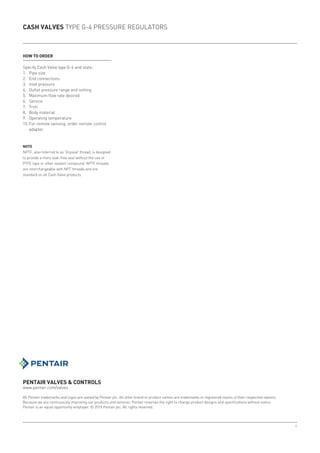 8
CASH VALVES TYPE G-4 PRESSURE REGULATORS
PENTAIR VALVES & CONTROLS
www.pentair.com/valves
All Pentair trademarks and logos are owned by Pentair plc. All other brand or product names are trademarks or registered marks of their respective owners.
Because we are continuously improving our products and services, Pentair reserves the right to change product designs and specifications without notice.
Pentair is an equal opportunity employer. © 2015 Pentair plc. All rights reserved.
HOW TO ORDER
Specify Cash Valve type G-4 and state:
1.	 Pipe size
2.	 End connections
3.	 Inlet pressure
4.	 Outlet pressure range and setting
5.	 Maximum flow rate desired
6.	Service
7.	Trim
8.	 Body material
9.	 Operating temperature
10.	For remote sensing: order remote control
adapter
NOTE
NPTF, also referred to as 'Dryseal' thread, is designed
to provide a more leak-free seal without the use of
PTFE tape or other sealant compound. NPTF threads
are interchangeable with NPT threads and are
standard on all Cash Valve products.
 