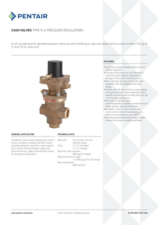 CASH VALVES TYPE G-4 PRESSURE REGULATORS
A self-actuating pilot operated pressure reducing valve handling air, gas and steam and accurate to within ½% up to
3" and 1% for sizes to 6”
www.pentair.com/valves © 2012 Pentair plc. All Rights Reserved. VCTDS-00512-EN 16/04
FEATURES
• Extremely compact design enables use of a
smaller regulator.
• Constant outlet pressure up to the valve’s
maximum rated capacity regardless of
changes in flow rate or inlet pressure.
• Very high flow rates due to the main valve
assembly’s full lift capability valve body
design.
• Positive shut-off ensured by accurate guiding
of the pilot and main valve assemblies. Non-
metallic trims available for dead tight shut-off
on air and gas applications.
• Pilot valve component parts
interchangeability simplifies maintenance and
allows greater spare parts flexibility.
• Available in bronze, cast iron and steel
construction to allow for pressures up to
600 psi and temperatures up to 800°F.
• Specially prepared parts kits enable simple
routine servicing or complete overhauls.
TECHNICAL DATA
Materials:	 Iron, bronze, cast and
stainless steels
Sizes:	 ½” to 2” threaded
	 ½” to 6” flanged
Maximum inlet pressure:
	 600 psig (41.3 barg)
Reduced pressure range:
	 1 to 300 psig (.07 to 20.7 barg)
Max. temperature:
	 800°F (427°C)
GENERAL APPLICATION
Suitable for use on steam heating lines, dryers,
ovens, oil heaters, molding machines, steam
jacketed equipment, sterilizers, large capacity
kilns, retorts, heat exchangers, paper and
board machines, cookers and any other steam,
air and gaseous application.
 