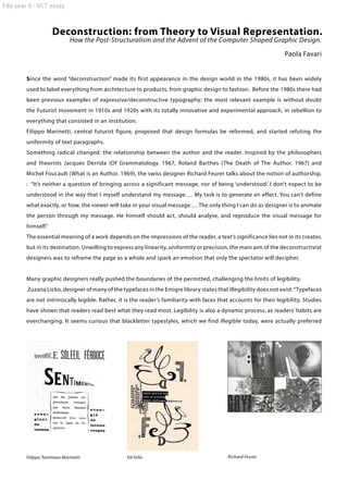 Fda year II - VCT essay

Deconstruction: from Theory to Visual Representation.
How the Post-Structuralism and the Advent of the Computer Shaped Graphic Design.

Paola Favari
Since the word “deconstruction” made its first appearance in the design world in the 1980s, it has been widely
used to label everything from architecture to products, from graphic design to fashion. Before the 1980s there had
been previous examples of expressive/deconstructive typography; the most relevant example is without doubt
the Futurist movement in 1910s and 1920s with its totally innovative and experimental approach, in rebellion to
everything that consisted in an institution.
Filippo Marinetti, central futurist figure, proposed that design formulas be reformed, and started refuting the
uniformity of text paragraphs.
Something radical changed: the relationship between the author and the reader. Inspired by the philosophers
and theorists Jacques Derrida (Of Grammatology. 1967, Roland Barthes (The Death of The Author. 1967) and
Michel Foucault (What is an Author. 1969), the swiss designer Richard Feurer talks about the notion of authorship.
: “It’s neither a question of bringing across a significant message, nor of being ‘understood.’ I don’t expect to be
understood in the way that I myself understand my message…. My task is to generate an effect. You can’t define
what exactly, or how, the viewer will take in your visual message…. The only thing I can do as designer is to animate
the person through my message. He himself should act, should analyse, and reproduce the visual message for
himself.”
The essential meaning of a work depends on the impressions of the reader, a text’s significance lies not in its creator,
but in its destination. Unwilling to express any linearity, uniformity or precision, the main aim of the deconstructivist
designers was to reframe the page as a whole and spark an emotion that only the spectator will decipher.
Many graphic designers really pushed the boundaries of the permitted, challenging the limits of legibility.
Zuzana Licko, designer of many of the typefaces in the Emigre library states that illegibility does not exist: “Typefaces
are not intrinsically legible. Rather, it is the reader’s familiarity with faces that accounts for their legibility. Studies
have shown that readers read best what they read most. Legibility is also a dynamic process, as readers’ habits are
everchanging. It seems curious that blackletter typestyles, which we find illegible today, were actually preferred

Filippo Tommaso Marinetti

Ed Fella

Richard Feurer

 