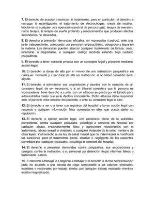 7. El derecho de aceptar o rechazar el tratamiento, pero en particular, el derecho a
rechazar la esterilización, el tratamiento de electrochoque, shock de insulina,
lobotomía (o cualquier otra operación cerebral de psicocirugía), terapia de aversión,
narco terapia, la terapia de sueño profundo y medicamentos que producen efectos
secundarios no deseados.
8. El derecho a presentar denuncias oficiales, sin represalias (castigo), ante una
junta independiente, compuesta por personal no-psiquiátrico, abogados y legos en
la materia. Las denuncias pueden abarcar cualquier tratamiento de tortura, cruel,
inhumano o degradante, o cualquier castigo recibido estando bajo cuidado
psiquiátrico.
9. El derecho a tener asesoría privada con un consejero legal y proceder mediante
acción legal.
10. El derecho a darse de alta por sí mismo de una instalación psiquiátrica en
cualquier momento y a ser dado de alta sin restricción, al no haber cometido delito
alguno.
11. El derecho a administrar sus propiedades y asuntos con la asesoría de un
consejero legal, de ser necesario, o si un tribunal considera que la persona es
incompetente tiene derecho a contar con un albacea asignado por el Estado para
administrarlos hasta que se le declare competente. Dicho albacea debe responder
ante el pariente más cercano del paciente, o ante su consejero legal o tutor.
12. El derecho a ver o a tener sus registros del hospital y tomar acción legal con
respecto a cualquier información falsa contenida en ellos que pueda dañar su
reputación.
13. El derecho a ejercer acción legal, con asistencia plena de la autoridad
competente, contra cualquier psiquiatra, psicólogo o personal del hospital por
cualquier abuso, encarcelamiento falso y agresiones relacionados con el
tratamiento, abuso sexual o violación, o cualquier violación de la salud mental o de
otras leyes. Y el derecho a una ley de salud mental que no indemnizará o modificará
las sanciones para el tratamiento penal, abusivo o negligente de los pacientes
cometidos por cualquier psiquiatra, psicólogo o personal del hospital.
14. El derecho a presentar demandas contra psiquiatras, sus asociaciones y
colegios, contra la institución, o su personal por detención ilegal, informes falsos o
tratamiento dañino.
15. El derecho a trabajar o a negarse a trabajar y el derecho a recibir compensación
justa de acuerdo a una escala de pago comparable a los salarios sindicales,
estatales o nacionales por trabajo similar, por cualquier trabajo realizado mientras
estaba hospitalizado.
 
