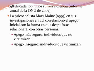  98 de cada 100 niños sufren violencia (informe
anual de la ONU de 2007).
 La psicoanalista Mary Maine (1999) en sus
investigaciones en EU correlacionó el apego
inicial con la forma en que después se
relacionará con otras personas.
 Apego más seguro: individuos que no
victimizan.
 Apego inseguro: individuos que victimizan.
 