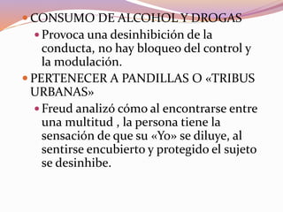  CONSUMO DE ALCOHOL Y DROGAS
 Provoca una desinhibición de la
conducta, no hay bloqueo del control y
la modulación.
 PERTENECER A PANDILLAS O «TRIBUS
URBANAS»
 Freud analizó cómo al encontrarse entre
una multitud , la persona tiene la
sensación de que su «Yo» se diluye, al
sentirse encubierto y protegido el sujeto
se desinhibe.
 