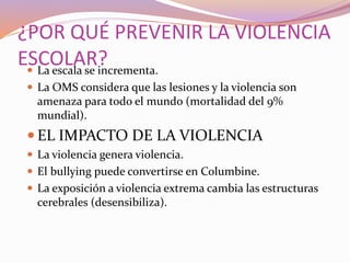 ¿POR QUÉ PREVENIR LA VIOLENCIA
ESCOLAR? La escala se incrementa.
 La OMS considera que las lesiones y la violencia son
amenaza para todo el mundo (mortalidad del 9%
mundial).
 EL IMPACTO DE LA VIOLENCIA
 La violencia genera violencia.
 El bullying puede convertirse en Columbine.
 La exposición a violencia extrema cambia las estructuras
cerebrales (desensibiliza).
 