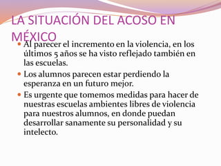 LA SITUACIÓN DEL ACOSO EN
MÉXICO Al parecer el incremento en la violencia, en los
últimos 5 años se ha visto reflejado también en
las escuelas.
 Los alumnos parecen estar perdiendo la
esperanza en un futuro mejor.
 Es urgente que tomemos medidas para hacer de
nuestras escuelas ambientes libres de violencia
para nuestros alumnos, en donde puedan
desarrollar sanamente su personalidad y su
intelecto.
 