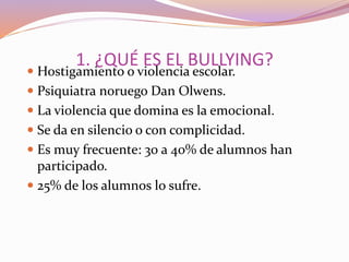 1. ¿QUÉ ES EL BULLYING?
 Hostigamiento o violencia escolar.
 Psiquiatra noruego Dan Olwens.
 La violencia que domina es la emocional.
 Se da en silencio o con complicidad.
 Es muy frecuente: 30 a 40% de alumnos han
participado.
 25% de los alumnos lo sufre.
 