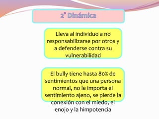 Lleva al individuo a no
responsabilizarse por otros y
a defenderse contra su
vulnerabilidad
El bully tiene hasta 80% de
sentimientos que una persona
normal, no le importa el
sentimiento ajeno, se pierde la
conexión con el miedo, el
enojo y la himpotencia
 