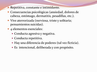  Repetitiva, constante e intimidante.
 Consecuencias psicológicas (ansiedad, dolores de
cabeza, estómago, dermatitis, pesadillas, etc.).
 Vive aterrorizada (nerviosa, triste y solitaria;
pensamientos suicidas).
 4 elementos esenciales:
 Conducta agresiva y negativa.
 Conducta repetitiva.
 Hay una diferencia de poderes (tal vez ficticia).
 Es intencional, deliberada y con propósito.
 
