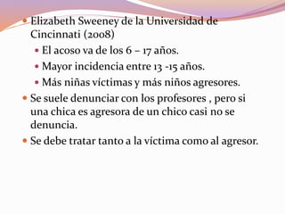  Elizabeth Sweeney de la Universidad de
Cincinnati (2008)
 El acoso va de los 6 – 17 años.
 Mayor incidencia entre 13 -15 años.
 Más niñas víctimas y más niños agresores.
 Se suele denunciar con los profesores , pero si
una chica es agresora de un chico casi no se
denuncia.
 Se debe tratar tanto a la víctima como al agresor.
 