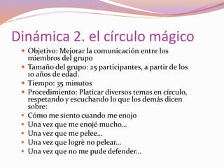 Dinámica 2. el círculo mágico
 Objetivo: Mejorar la comunicación entre los
miembros del grupo
 Tamaño del grupo: 25 participantes, a partir de los
10 años de edad.
 Tiempo: 35 minutos
 Procedimiento: Platicar diversos temas en círculo,
respetando y escuchando lo que los demás dicen
sobre:
 Cómo me siento cuando me enojo
 Una vez que me enojé mucho…
 Una vez que me pelee…
 Una vez que logrè no pelear…
 Una vez que no me pude defender…
 