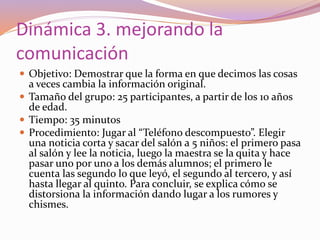 Dinámica 3. mejorando la
comunicación
 Objetivo: Demostrar que la forma en que decimos las cosas
a veces cambia la información original.
 Tamaño del grupo: 25 participantes, a partir de los 10 años
de edad.
 Tiempo: 35 minutos
 Procedimiento: Jugar al “Teléfono descompuesto”. Elegir
una noticia corta y sacar del salón a 5 niños: el primero pasa
al salón y lee la noticia, luego la maestra se la quita y hace
pasar uno por uno a los demás alumnos; el primero le
cuenta las segundo lo que leyó, el segundo al tercero, y así
hasta llegar al quinto. Para concluir, se explica cómo se
distorsiona la información dando lugar a los rumores y
chismes.
 