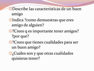 Describe las características de un buen
amigo
Indica ?como demuestras que eres
amigo de alguien?
?Crees q es importante tener amigos?
?por que?
?Crees que tienes cualidades para ser
un buen amigo?
¿Cuáles son y que otras cualidades
quisieras tener?
 