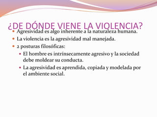 ¿DE DÓNDE VIENE LA VIOLENCIA? Agresividad es algo inherente a la naturaleza humana.
 La violencia es la agresividad mal manejada.
 2 posturas filosóficas:
 El hombre es intrínsecamente agresivo y la sociedad
debe moldear su conducta.
 La agresividad es aprendida, copiada y modelada por
el ambiente social.
 